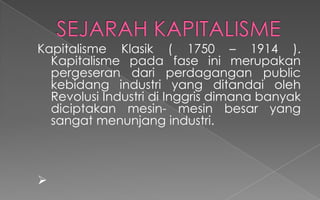 Kapitalisme Klasik ( 1750 – 1914 ).
Kapitalisme pada fase ini merupakan
pergeseran dari perdagangan public
kebidang industri yang ditandai oleh
Revolusi Industri di Inggris dimana banyak
diciptakan mesin- mesin besar yang
sangat menunjang industri.

 