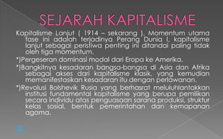 Kapitalisme Lanjut ( 1914 – sekarang ). Momentum utama
fase ini adalah terjadinya Perang Dunia I, kapitalisme
lanjut sebagai peristiwa penting ini ditandai paling tidak
oleh tiga momentum.
*)Pergeseran dominasi modal dari Eropa ke Amerika.
*)Bangkitnya kesadaran bangsa-bangsa di Asia dan Afrika
sebagai akses dari kapitalisme klasik, yang kemudian
memanifestasikan kesadaran itu dengan perlawanan.
*)Revolusi Bolshevik Rusia yang berhasrat meluluhlantakkan
institusi fundamental kapitalisme yang berupa pemilikan
secara individu atas penguasaan sarana produksi, struktur
kelas sosial, bentuk pemerintahan dan kemapanan
agama.

 