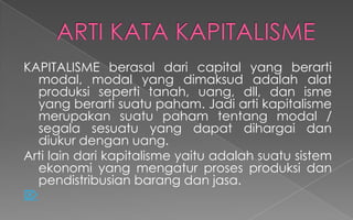 KAPITALISME berasal dari capital yang berarti
modal, modal yang dimaksud adalah alat
produksi seperti tanah, uang, dll, dan isme
yang berarti suatu paham. Jadi arti kapitalisme
merupakan suatu paham tentang modal /
segala sesuatu yang dapat dihargai dan
diukur dengan uang.
Arti lain dari kapitalisme yaitu adalah suatu sistem
ekonomi yang mengatur proses produksi dan
pendistribusian barang dan jasa.

 