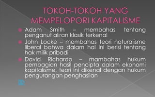  Adam Smith – membahas tentang
penganut aliran klasik terkenal
 John Locke – membahas teori naturalisme
liberal bahwa dalam hal ini berisi tentang
hak milik pribadi
 David Richardo – mambahas hukum
pembagian hasil pencipta dalam ekonomi
kapitalisme, teori ini dikenal dengan hukum
pengurangan penghasilan

 