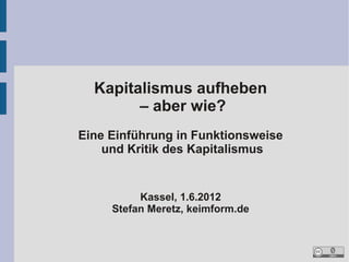 Kapitalismus aufheben
        – aber wie?
Eine Einführung in Funktionsweise
    und Kritik des Kapitalismus


          Kassel, 1.6.2012
     Stefan Meretz, keimform.de
 