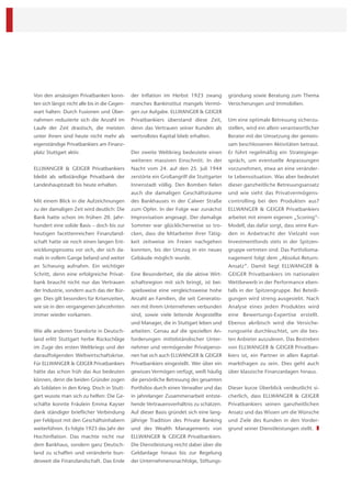 Von den ansässigen Privatbanken konn-          der Inﬂation im Herbst 1923 zwang           gründung sowie Beratung zum Thema
ten sich längst nicht alle bis in die Gegen-   manches Bankinstitut mangels Vermö-         Versicherungen und Immobilien.
wart halten: Durch Fusionen und Über-          gen zur Aufgabe. ELLWANGER & GEIGER
nahmen reduzierte sich die Anzahl im           Privatbankiers überstand diese Zeit,        Um eine optimale Betreuung sicherzu-
Laufe der Zeit drastisch, die meisten          denn das Vertrauen seiner Kunden als        stellen, wird ein allein verantwortlicher
unter ihnen sind heute nicht mehr als          wertvollstes Kapital blieb erhalten.        Berater mit der Umsetzung der gemein-
eigenständige Privatbankiers am Finanz-                                                    sam beschlossenen Aktivitäten betraut.
platz Stuttgart aktiv.                         Der zweite Weltkrieg bedeutete einen        Er führt regelmäßig ein Strategiege-
                                               weiteren massiven Einschnitt. In der        spräch, um eventuelle Anpassungen
ELLWANGER & GEIGER Privatbankiers              Nacht vom 24. auf den 25. Juli 1944         vorzunehmen, etwa an eine veränder-
bleibt als selbständige Privatbank der         zerstörte ein Großangriff die Stuttgarter   te Lebenssituation. Was aber bedeutet
Landeshauptstadt bis heute erhalten.           Innenstadt völlig. Den Bomben ﬁelen         dieser ganzheitliche Betreuungsansatz
                                               auch die damaligen Geschäftsräume           und wie sieht das Privatvermögens-
Mit einem Blick in die Aufzeichnungen          des Bankhauses in der Calwer Straße         controlling bei den Produkten aus?
zu der damaligen Zeit wird deutlich: Die       zum Opfer. In der Folge war zunächst        ELLWANGER & GEIGER Privatbankiers
Bank hatte schon im frühen 20. Jahr-           Improvisation angesagt. Der damalige        arbeitet mit einem eigenen „Scoring“-
hundert eine solide Basis – doch bis zur       Sommer war glücklicherweise so tro-         Modell, das dafür sorgt, dass seine Kun-
heutigen facettenreichen Finanzland-           cken, dass die Mitarbeiter ihrer Tätig-     den in Anbetracht der Vielzahl von
schaft hatte sie noch einen langen Ent-        keit zeitweise im Freien nachgehen          Investmentfonds stets in der Spitzen-
wicklungsprozess vor sich, der sich da-        konnten, bis der Umzug in ein neues         gruppe vertreten sind. Das Portfolioma-
mals in vollem Gange befand und weiter         Gebäude möglich wurde.                      nagement folgt dem „Absolut-Return-
an Schwung aufnahm. Ein wichtiger                                                          Ansatz“. Damit liegt ELLWANGER &
Schritt, denn eine erfolgreiche Privat-        Eine Besonderheit, die die aktive Wirt-     GEIGER Privatbankiers im nationalen
bank braucht nicht nur das Vertrauen           schaftsregion mit sich bringt, ist bei-     Wettbewerb in der Performance eben-
der Industrie, sondern auch das der Bür-       spielsweise eine vergleichsweise hohe       falls in der Spitzengruppe. Bei Beteili-
ger. Dies gilt besonders für Krisenzeiten,     Anzahl an Familien, die seit Generatio-     gungen wird streng ausgesiebt. Nach
wie sie in den vergangenen Jahrzehnten         nen mit ihrem Unternehmen verbunden         Analyse eines jeden Produktes wird
immer wieder vorkamen.                         sind, sowie viele leitende Angestellte      eine Bewertungs-Expertise erstellt.
                                               und Manager, die in Stuttgart leben und     Ebenso akribisch wird die Versiche-
Wie alle anderen Standorte in Deutsch-         arbeiten. Genau auf die speziellen An-      rungsseite durchleuchtet, um die bes-
land erlitt Stuttgart herbe Rückschläge        forderungen mittelständischer Unter-        ten Anbieter auszulesen. Das Bestreben
im Zuge des ersten Weltkriegs und der          nehmer und vermögender Privatperso-         von ELLWANGER & GEIGER Privatban-
darauffolgenden Weltwirtschaftskrise.          nen hat sich auch ELLWANGER & GEIGER        kiers ist, ein Partner in allen Kapital-
Für ELLWANGER & GEIGER Privatbankiers          Privatbankiers eingestellt. Wer über ein    marktfragen zu sein. Dies geht auch
hätte das schon früh das Aus bedeuten          gewisses Vermögen verfügt, weiß häuﬁg       über klassische Finanzanlagen hinaus.
können, denn die beiden Gründer zogen          die persönliche Betreuung des gesamten
als Soldaten in den Krieg. Doch in Stutt-      Portfolios durch einen Verwalter und das    Dieser kurze Überblick verdeutlicht si-
gart wusste man sich zu helfen: Die Ge-        in jahrelanger Zusammenarbeit entste-       cherlich, dass ELLWANGER & GEIGER
schäfte konnte Fräulein Emma Kayser            hende Vertrauensverhältnis zu schätzen.     Privatbankiers seinen ganzheitlichen
dank ständiger brieﬂicher Verbindung           Auf dieser Basis gründet sich eine lang-    Ansatz und das Wissen um die Wünsche
per Feldpost mit den Geschäftsinhabern         jährige Tradition des Private Banking       und Ziele des Kunden in den Vorder-
weiterführen. Es folgte 1923 das Jahr der      und des Wealth Managements von              grund seiner Dienstleistungen stellt.
Hochinﬂation. Das machte nicht nur             ELLWANGER & GEIGER Privatbankiers.
dem Bankhaus, sondern ganz Deutsch-            Die Dienstleistung reicht dabei über die
land zu schaffen und veränderte bun-           Geldanlage hinaus bis zur Regelung
desweit die Finanzlandschaft. Das Ende         der Unternehmensnachfolge, Stiftungs-
 