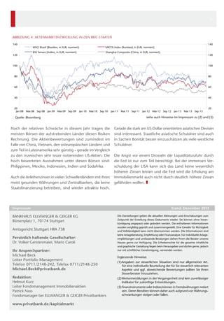 5

ABBILDUNG 4: AKTIENMARKTENTWICKLUNG IN DEN BRIC-STAATEN
140

MSCI Brazil (Brasilien, in EUR, normiert)
BSE Sensex (Indien, in EUR, normiert)

120

140

MICEX Index (Russland, in EUR, normiert)
Shanghai Composite (China, in EUR, normiert)

120

100

100

80

80

60

60

40

40

20
Jan 08

Mai 08 Sep 08 Jan 09 Mai 09 Sep 09

Jan 10 Mai 10 Sep 10

Quelle: Bloomberg

Nach der relativen Schwäche in diesem Jahr tragen die
meisten Börsen der aufstrebenden Länder diesen Risiken
Rechnung. Die Aktienbewertungen sind zumindest im
Falle von China, Vietnam, den osteuropäischen Ländern und
zum Teil in Lateinamerika sehr günstig – gerade im Vergleich
zu den inzwischen sehr teuer notierenden US-Aktien. Die
hoch bewerteten Ausnahmen unter diesen Börsen sind:
Philippinen, Mexiko, Indonesien, Indien und Südafrika.
Auch die Anleihenzinsen in vielen Schwellenländern mit ihren
meist gesunden Währungen und Zentralbanken, die keine
Staatsfinanzierung betreiben, sind wieder attraktiv hoch.

Jan 11 Mai 11 Sep 11

Jan 12

Amtsgericht Stuttgart HRA 738
Persönlich haftende Gesellschafter: 
Dr. Volker Gerstenmaier, Mario Caroli  
Ihr Ansprechpartner:
Michael Beck
Leiter Portfolio Management
Telefon 0711/2148-242, Telefax 0711/2148-250
Michael.Beck@privatbank.de
Redaktion:
Helmut Kurz
Leiter Fondsmanagement Immobilienaktien
Patrick Nass
Fondsmanager bei ELLWANGER & GEIGER Privatbankiers
www.privatbank.de/kapitalmarkt

Jan 13 Mai 13 Sep 13

20

siehe auch Hinweise im Impressum zu (2) und (3)

Gerade die stark am US-Dollar orientierten asiatischen Devisen
sind interessant. Staatliche asiatische Schuldner sind auch
in Sachen Bonität besser einzuschätzen als viele westliche
Schuldner.
Die Angst vor einem Drosseln der Liquiditätszufuhr durch
die Fed ist nur zum Teil berechtigt. Bei der immensen Verschuldung der USA kann sich das Land keine wesentlich
höheren Zinsen leisten und die Fed wird die Erholung am
Immobilienmarkt auch nicht durch deutlich höhere Zinsen
gefährden wollen. ❚

Impressum	

BANKHAUS ELLWANGER & GEIGER KG
Börsenplatz 1, 70174 Stuttgart

Mai 12 Sep 12

Stand: Dezember 2013
Die Darstellungen geben die aktuellen Meinungen und Einschätzungen zum
Zeitpunkt der Erstellung dieses Dokuments wieder. Sie können ohne Vorankündigung angepasst oder geändert werden. Die enthaltenen Informationen
wurden sorgfältig geprüft und zusammengestellt. Eine Gewähr für Richtigkeit
und Vollständigkeit kann nicht übernommen werden. Die Informationen sind
keine Anlageberatung, Empfehlung oder Finanzanalyse. Für individuelle Anlageempfehlungen und umfassende Beratungen stehen Ihnen die Berater unseres
Hauses gerne zur Verfügung. Die Urheberrechte für die gesamte inhaltliche
und ­ raphische Gestaltung liegen beim Herausgeber und dürfen gerne, jedoch
g
nur mit schriftlicher Genehmigung, verwendet werden.

Ergänzende Hinweise:
(1)	Angaben zur steuerlichen Situation sind nur allgemeiner Art.
Für eine individuelle Beurteilung der für Sie steuerlich relevanten
Aspekte und ggf. abweichende Bewertungen sollten Sie Ihren
­Steuerberater hinzuziehen.
(2)	Wertentwicklungen in der Vergangenheit sind kein zuverlässiger
Indikator für zukünftige Entwicklungen.
(3)	Finanzinstrumente oder Indizes können in Fremdwährungen notiert
sein. Deren Renditen können daher auch aufgrund von Währungsschwankungen steigen oder fallen.

 