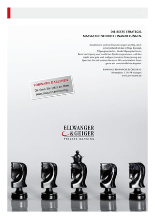 6

DIE BESTE STRATEGIE.
MASSGESCHNEIDERTE FINANZIERUNGEN.
Konditionen sind bei Finanzierungen wichtig, doch
entscheidend ist das richtige Konzept.
Tilgungsvarianten, Sondertilgungsoptionen,
Berücksichtigung von staatlichen Förderprogrammen – all dies
macht eine gute und maßgeschneiderte Finanzierung aus.
Sprechen Sie mit unseren Beratern. Wir unterbreiten Ihnen
gerne ein unverbindliches Angebot.
BANKHAUS ELLWANGER & GEIGER KG
Börsenplatz 1, 70174 Stuttgart
www.privatbank.de

EN
ARLEH
ARD D
FORW
hre
tzt an I
en Sie je ierung.
Denk
ssfinanz
Anschlu

 