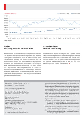 GOLDAKTIEN UND GOLD                                                                                                    Goldak'en	
  in	
  US-­‐$	
      Gold	
  in	
  US-­‐$	
  

      4500,00

      4000,00

      3500,00

      3000,00

      2500,00

      2000,00

      1500,00

      1000,00

       500,00

          0,00
             Jan 08    Mai 08 Sep 08           Jan 09   Mai 09 Sep 09   Jan 10   Mai 10 Sep 10    Jan 11    Mai 11     Sep 11       Jan 12        Mai 12 Sep 12        Jan 13
     Quelle: Reuters




     Banken:                                                                          Immobilienaktien:
     Erholungspotential einzelner Titel                                               Neutrale Gewichtung

     Banken sollten nicht mehr extrem untergewichtet werden.                          Immobilienaktien bleiben neutral gewichtet. Es gibt in diesem
     Die Probleme des Sektors sind hinlänglich bekannt, entspre-                      Sektor viele zurückgebliebene Einzeltitel. Und gegenüber dem
     chend gedrückt notieren die Aktien. In vielen Portfolien dieser
                                                                ­                     stabilen Immobilienmarkt – zumindest in den starken euro-
     Gesellschaften befinden sich auch Staatsanleihen aus süd­                        päischen Ländern – sind die Aktien tendenziell noch preiswert
     europäischen Ländern, die inzwischen hohe Kursgewinne                            und schütten hohe Dividenden aus. In den USA sind REITs
     aufweisen, was zusammen mit der späteren Einführung der                          jedoch inzwischen zumeist überbewertet. ❚
     Basel III Richtlinien die Bilanzen entlastet. Die Politik scheint
     trotz populistischer Versuchungen erkannt zu haben, dass
     ein funktionierender Bankensektor notwendig ist. Wenn die
     Probleme der Eurozone nicht wieder eskalieren, sollte das
     spekulative Erholungspotential der entsprechenden ­Aktien
     gehoben werden können. ❚


                                                                                                                                                  Stand: Februar 2013

        Bankhaus Ellwanger & Geiger KG                                                    Die Darstellungen geben die aktuellen Meinungen und Einschätzungen zum
                                                                                          Zeitpunkt der Erstellung dieses Dokuments wieder. Sie können ohne Voran-
        Börsenplatz 1, 70174 Stuttgart
                                                                                          kündigung angepasst oder geändert werden. Die enthaltenen Informationen
                                                                                          wurden sorgfältig geprüft und zusammengestellt. Eine Gewähr für Richtigkeit
        Amtsgericht Stuttgart HRA 738                                                     und Vollständigkeit kann nicht übernommen werden. Die Informationen sind
                                                                                          keine Anlageberatung, Empfehlung oder Finanzanalyse. Für individuelle Anlage-
        Persönlich haftende Gesellschafter:                                               empfehlungen und umfassende Beratungen stehen Ihnen die Berater unseres
        Dr. Volker Gerstenmaier, Mario Caroli                                             Hauses gerne zur Verfügung. Die Urheberrechte für die gesamte inhaltliche
                                                                                          und ­ raphische Gestaltung liegen beim Herausgeber und dürfen gerne, jedoch
                                                                                              g
                                                                                          nur mit schriftlicher Genehmigung, verwendet werden.
        Ihr Ansprechpartner:
        Michael Beck                                                                      Ergänzende Hinweise:
        Leiter Portfolio Management                                                       (1)	Angaben zur steuerlichen Situation sind nur allgemeiner Art.
        Telefon 0711/2148-242, Telefax 0711/2148-250                                          Für eine individuelle Beurteilung der für Sie steuerlich relevanten
        Michael.Beck@privatbank.de                                                            Aspekte und ggf. abweichende Bewertungen sollten Sie Ihren
                                                                                              ­Steuerberater hinzuziehen.

        Redaktion:                                                                        (2)	Wertentwicklungen in der Vergangenheit sind kein zuverlässiger
                                                                                              Indikator für zukünftige Entwicklungen.
        Helmut Kurz, Daniel Herz
                                                                                          (3)	Finanzinstrumente oder Indizes können in Fremdwährungen notiert
                                                                                              sein. Deren Renditen können daher auch aufgrund von Währungs-
        www.privatbank.de/kapitalmarkt                                                        schwankungen steigen oder fallen.




EuG-PB-J-13014_Kapital_u_Maerkte_2_RZ.indd 1                                                                                                                             22.02.13 15:03
 