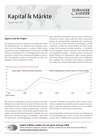 Kapital & Märkte
      Ausgabe April 2013




                                                                                     (über 100.000 Euro) erhebliche Verluste von bis zu 60 Prozent
Zypern und die Folgen                                                                hinnehmen müssen. Noch schlimmer trifft es die großen
                                                                                     Einleger der abzuwickelnden Laiki Bank. Hier werden nicht
Seit Monaten ist bekannt, dass der zur EU gehörende Südteil                          nur wie bei der großen Konkurrenz die Einlagen zum Teil
der Mittelmeerinsel 17,5 Milliarden Euro benötigt, um in                             eingefroren, sondern die Verluste dürften nach ersten Schät-
erster Linie sein Bankensystem zu sanieren. Diese Summe                              zungen fast die ganzen Guthaben aufzehren – je nachdem,
entspricht fast dem Sozialprodukt des Staates, der erst 2008                         was die Liquidation erlösen wird. Hart davon betroffen sind
der Eurozone beigetreten ist. In Schieflage geraten waren die                        auch ausländische Anleger – vor allem russische und britische
zyprischen Institute durch umfangreiche Anlagen in griechi-                          Bürger, Banken und Unternehmen. Allein russische Banken
sche Staatsanleihen, welche vor einem Jahr zu Lasten der                             und Firmen hatten in Zypern Ende 2012 zirka 23 Milliarden
Gläubiger drastisch abgewertet wurden.                                               Euro angelegt. Der vermutlich nach Moskau zweitgrößte
                                                                                     Finanzplatz der russischen Wirtschaft wurde besonders vom

 FORDERUNGEN RUSSISCHER BANKEN AN ZYPERNS BANKEN
 14                                                                                                                                                           7  
             Forderungen  in  Milliarden  Dollar  (linke  Skala)                     Anteil  am  Eigenkapital  russischer  Banken  in  %  (rechte  Skala)  
 12                                                                                                                                                           6  
 10                                                                                                                                                           5  
  8                                                                                                                                                           4  
  6                                                                                                                                                           3  
  4                                                                                                                                                           2  
  2                                                                                                                                                           1  
  0                                                                                                                                                           0  
      2007                          2008                                      2009             2010                        2011                        2012
Quelle: Moody's



Wie sieht die nun gefundene „Lösung“ für Zypern aus? Zehn                            russischen Mittelstand frequentiert. Viele russische Gesell-
Milliarden Euro werden die EU sowie der internationale Wäh-                          schaften wickelten ihre Geschäfte nicht nur wegen Steuervor-
rungsfonds beisteuern. Den Rest soll die Insel selbst überneh-                       teilen in oder über Zypern ab, sondern auch um der Willkür
men, indem sie die sehr niedrigen Kapitalertrags- und Unter-                         und Korruption in der Heimat zu entkommen.
nehmenssteuern erhöht und die beiden größten Banken des
Landes umstrukturiert beziehungsweise abwickelt. Das grö-                            Zypern hatte daher von Russland einerseits eine Verlängerung
ßere Institut, die Bank of Cyprus, soll überleben – auch wenn                        und Zinsreduktion eines schon vor zwei Jahren gewährten
ihre Eigentümer, Anleihengläubiger und die Großeinleger                              Kredites über 2,5 Milliarden Euro erwartet, und sich anderer-



                          Kapital & Märkte erhalten Sie sehr gerne auch per E-Mail.
                          Wenn Sie hiervon Gebrauch machen möchten, senden Sie uns bitte eine kurze E-Mail an:
                          KapitalundMaerkte@privatbank.de

                             EINE GANZE TONLEITER FÜR
                                   IHRE ZUFRIEDENHEIT.

                              lernen sie jetzt die ideale Besetzung kennen,
 