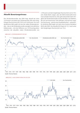 Aktuelle Bewertungsniveaus
Die Dividendenrendite des DAX liegt aktuell bei etwa
3,4 Prozent und damit gut 50 Basispunkte über dem lang-
fristigen Durchschnitt (seit 1973) von 2,8 Prozent. Ein noch
deutlicheres Bild ergibt sich bei der realen Dividendenren-
dite – dies ist die Dividendenrendite abzüglich der jährlichen
Inflationsrate – mit einer Differenz von 1,8 Prozentpunkten
zwischen der aktuellen realen Dividendenrendite von
1,9 Prozent und dem langfristigen Durchschnitt von 0,1 Pro-
zent. Beide Werte zeigen, dass der DAX tendenziell immer
noch attraktiv bewertet ist. Dies gilt insbesondere beim Ver-
gleich der Dividendenrendite mit den Renditen von Anleihen,
die sich auf historischen Tiefs befinden und real eine nega-
tive Verzinsung – spricht einen Kaufkraftverlust – aufweisen.
Ein ähnliches Bild ergibt sich beim Kurs-Gewinn-Verhältnis
(KGV) des DAX. Das aktuelle KGV liegt mit 13,1 noch unter
dem langfristigen Durchschnitt von 14,5.
-5
-4
-3
-2
-1
0
1
2
3
4
5
6
1973 1975 1977 1979 1981 1983 1985 1987 1989 1991 1993 1995 1997 1999 2001 2003 2005 2007 2009 2011 2013
Quelle: Thomson Reuters
ABBILDUNG 4: DIVIDENDENRENDITE DES DAX
Dividendenrendite DAX hist. Durchschnitt Dividendenrendite DAX real hist. Durchschnitt real
5
10
15
20
25
30
1973 1975 1977 1979 1981 1983 1985 1987 1989 1991 1993 1995 1997 1999 2001 2003 2005 2007 2009 2011 2013
Quelle: Thomson Reuters
ABBILDUNG 5: KURS-GEWINN-VERHÄLTNIS DES DAX
KGV DAX hist. Durchschnitt
 