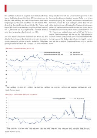 Frage ist aber wie sich die Unternehmensgewinne in den
kommenden Jahren entwickeln werden. Sollte es zu einem
Gewinnrückgang der im Index vertretenen Unternehmen
kommen, würde das KGV ansteigen, ohne dass sich die
Aktienkurse verändern. Die aktuellen Analystenschätzungen
gehen für die kommenden zwölf Monate von einem durch-
schnittlichen Gewinnwachstum der DAX-Unternehmen von
17,4 Prozent aus, wodurch das erwartete KGV auf 11,2 sinken
würde. Gewinnrevisionen, wie die von den DAX-Schwerge-
wichten Siemens und Daimler, sowie verschlechterte Wachs-
tumsprognosen für die Euro-Zone lassen es fraglich erschei-
nen, ob das erwartete Gewinnwachstum erreicht werden
kann.
Der S&P 500 erscheint im Vergleich zum DAX aktuell etwas
teurer. Die Dividendenrendite ist mit 2,1 Prozent geringer als
die des DAX und liegt auch ein Prozentpunkt unter dem
langfristigen Durchschnitt (seit 1965) von 3,1 Prozent. Aller-
dings liegt die reale Dividendenrendite bei 0,6 Prozent und
damit 180 Basispunkte über dem langfristigen Durchschnitt
von -1,2 Prozent. Das KGV liegt mit 16,6 ebenfalls deutlich
unter dem langfristigen Durchschnitt von 18,3.
Auf Basis dieser Kennzahlen erscheinen die Aktien auf den
aktuellen Kursniveaus im Durchschnitt somit nicht überteuert,
sondern sogar eher günstig bewertet, wobei der DAX etwas
günstiger bewertet ist als der S&P 500. Die entscheidende
-10
-8
-6
-4
-2
0
2
4
6
8
1965 1967 1969 1971 1973 1975 1977 1979 1981 1983 1985 1987 1989 1991 1993 1995 1997 1999 2001 2003 2005 2007 2009 2011 2013
Quelle: Thomson Reuters
ABBILDUNG 6: DIVIDENDENRENDITE DES S&P 500
Dividendenrendite S&P 500 hist. Durchschnitt
Dividendenrendite S&P 500 real hist. Durchschnitt real
0
5
10
15
20
25
30
35
40
45
50
55
60
1968 1970 1972 1974 1976 1978 1980 1982 1984 1986 1988 1990 1992 1994 1996 1998 2000 2002 2004 2006 2008 2010 2012
Quelle: Thomson Reuters
ABBILDUNG 7: KURS-GEWINN-VERHÄLTNIS DES S&P 500
KGV S&P 500 hist. Durchschnitt
 