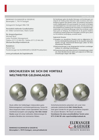 Bankhaus Ellwanger & Geiger KG
Börsenplatz 1, 70174 Stuttgart
Amtsgericht Stuttgart HRA 738
Persönlich haftende Gesellschafter: 
Dr. Volker Gerstenmaier, Mario Caroli  
Ihr Ansprechpartner:
Michael Beck
Leiter Portfolio Management
Telefon 0711/2148-242, Telefax 0711/2148-250
Michael.Beck@privatbank.de
Redaktion:
Patrick Nass
Fondsmanager bei Ellwanger & Geiger Privatbankiers
www.privatbank.de/kapitalmarkt
Die Darstellungen geben die aktuellen Meinungen und Einschätzungen zum
Zeitpunkt der Erstellung dieses Dokuments wieder. Sie können ohne Voran-
kündigung angepasst oder geändert werden. Die enthaltenen Informationen
wurden sorgfältig geprüft und zusammengestellt. Eine Gewähr für Richtigkeit
und Vollständigkeit kann nicht übernommen werden. Die Informationen sind
keine Anlageberatung, Empfehlung oder Finanzanalyse. Für individuelle Anlage-
empfehlungen und umfassende Beratungen stehen Ihnen die Berater unseres
Hauses gerne zur Verfügung. Die Urheberrechte für die gesamte inhaltliche
und ­graphische Gestaltung liegen beim Herausgeber und dürfen gerne, jedoch
nur mit schriftlicher Genehmigung, verwendet werden.
Ergänzende Hinweise:
(1)	Angaben zur steuerlichen Situation sind nur allgemeiner Art.
Für eine individuelle Beurteilung der für Sie steuerlich relevanten
Aspekte und ggf. abweichende Bewertungen sollten Sie Ihren
­Steuerberater hinzuziehen.
(2)	Wertentwicklungen in der Vergangenheit sind kein zuverlässiger
Indikator für zukünftige Entwicklungen.
(3)	Finanzinstrumente oder Indizes können in Fremdwährungen notiert
sein. Deren Renditen können daher auch aufgrund von Währungs-
schwankungen steigen oder fallen.
Stand: Mai 2013
Erschliessen Sie sich die Vorteile
weltweiter GeldanlageN.
Heute zählen bei Geldanlagen insbesondere gutes
Risikomanagement und Kostenoptimierung. Genau für
diese Ansprüche haben unsere Spezialisten zwei Invest-
mentfonds konzipiert und aufgelegt: Der E&G Global
Stocks sorgt mit seiner weltweiten Aktien­strategie für
attraktive Renditen bei minimierten Risiken.
­Sicherheitsorientierter präsentiert sich unser inter­
nationaler Anleihenfonds E&G Global Bonds.
Zwei gute Gründe für ein ganz persönliches Gespräch
mit unseren Beratern. Wir freuen uns darauf.
Vereinbaren Sie einen unverbindlichen Termin unter
0711/2148-181 oder superfonds@privatbank.de
Bankhaus Ellwanger & Geiger KG
Börsenplatz 1, 70174 Stuttgart, www.privatbank.de
 
