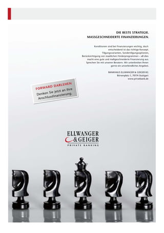 DIE BESTE STRATEGIE.
MASSGESCHNEIDERTE FINANZIERUNGEN.
Konditionen sind bei Finanzierungen wichtig, doch
entscheidend ist das richtige Konzept.
Tilgungsvarianten, Sondertilgungsoptionen,
Berücksichtigung von staatlichen Förderprogrammen – all dies
macht eine gute und maßgeschneiderte Finanzierung aus.
Sprechen Sie mit unseren Beratern. Wir unterbreiten Ihnen
gerne ein unverbindliches Angebot.
BANKHAUS ELLWANGER & GEIGER KG
Börsenplatz 1, 70174 Stuttgart
www.privatbank.de
FORWARD DARLEHEN
Denken Sie jetzt an Ihre
Anschlussfinanzierung.
 