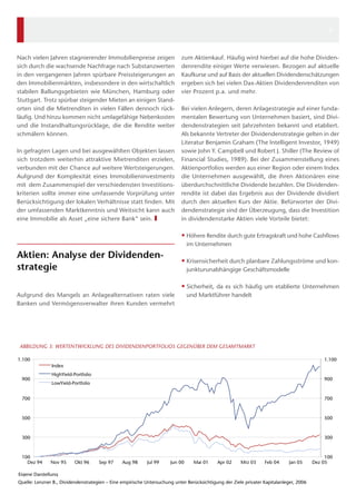 100
300
500
700
900
1.100
100
300
500
700
900
1.100
Dez 94 Nov 95 Okt 96 Sep 97 Aug 98 Jul 99 Jun 00 Mai 01 Apr 02 Mrz 03 Feb 04 Jan 05 Dez 05
Eigene Darstellung
ABBILDUNG 3: WERTENTWICKLUNG DES DIVIDENDENPORTFOLIOS GEGENÜBER DEM GESAMTMARKT
Index
HighYield-Portfolio
LowYield-Portfolio
Quelle: Lenzner B., Dividendenstrategien – Eine empirische Untersuchung unter Berücksichtigung der Ziele privater Kapitalanleger, 2006
zum Aktienkauf. Häufig wird hierbei auf die hohe Dividen-
denrendite einiger Werte verwiesen. Bezogen auf aktuelle
Kaufkurse und auf Basis der aktuellen Dividendenschätzungen
ergeben sich bei vielen Dax-Aktien Dividendenrenditen von
vier Prozent p.a. und mehr.
Bei vielen Anlegern, deren Anlagestrategie auf einer funda-
mentalen Bewertung von Unternehmen basiert, sind Divi-
dendenstrategien seit Jahrzehnten bekannt und etabliert.
Als bekannte Vertreter der Dividendenstrategie gelten in der
Literatur Benjamin Graham (The Intelligent Investor, 1949)
sowie John Y. Campbell und Robert J. Shiller (The Review of
Financial Studies, 1989). Bei der Zusammenstellung eines
Aktienportfolios werden aus einer Region oder einem Index
die Unternehmen ausgewählt, die ihren Aktionären eine
überdurchschnittliche Dividende bezahlen. Die Dividenden-
rendite ist dabei das Ergebnis aus der Dividende dividiert
durch den aktuellen Kurs der Aktie. Befürworter der Divi-
dendenstrategie sind der Überzeugung, dass die Investition
in dividendenstarke Aktien viele Vorteile bietet:
•• Höhere Rendite durch gute Ertragskraft und hohe Cashflows
im Unternehmen
•• Krisensicherheit durch planbare Zahlungsströme und kon-
junkturunabhängige Geschäftsmodelle
•• Sicherheit, da es sich häufig um etablierte Unternehmen
und Marktführer handelt
Nach vielen Jahren stagnierender Immobilienpreise zeigen
sich durch die wachsende Nachfrage nach Substanzwerten
in den vergangenen Jahren spürbare Preissteigerungen an
den Immobilienmärkten, insbesondere in den wirtschaftlich
stabilen Ballungsgebieten wie München, Hamburg oder
Stuttgart. Trotz spürbar steigender Mieten an einigen Stand-
orten sind die Mietrenditen in vielen Fällen dennoch rück-
läufig. Und hinzu kommen nicht umlagefähige Nebenkosten
und die Instandhaltungsrücklage, die die Rendite weiter
schmälern können.
In gefragten Lagen und bei ausgewählten Objekten lassen
sich trotzdem weiterhin attraktive Mietrenditen erzielen,
verbunden mit der Chance auf weitere Wertsteigerungen.
Aufgrund der Komplexität eines Immobilieninvestments
mit  dem Zusammenspiel der verschiedensten Investitions-
kriterien sollte immer eine umfassende Vorprüfung unter
Berücksichtigung der lokalen Verhältnisse statt finden. Mit
der umfassenden Marktkenntnis und Weitsicht kann auch
eine Immobilie als Asset „eine sichere Bank“ sein. ❚
Aktien: Analyse der Dividenden-
strategie
Aufgrund des Mangels an Anlagealternativen raten viele
Banken und Vermögensverwalter ihren Kunden vermehrt
3
 