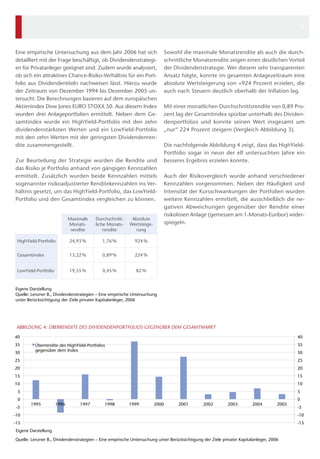 Quelle: Lenzner B., Dividendenstrategien – Eine empirische Untersuchung unter Berücksichtigung der Ziele privater Kapitalanleger, 2006
-15
-10
-5
0
5
10
15
20
25
30
35
40
-15
-10
-5
0
5
10
15
20
25
30
35
40
1995 1996 1997 1998 1999 2000 2001 2002 2003 2004 2005
Eigene Darstellung
ABBILDUNG 4: ÜBERRENDITE DES DIVIDENDENPORTFOLIOS GEGENÜBER DEM GESAMTMARKT
Überrendite des HighYield-Portfolios
gegenüber dem Index
Sowohl die maximale Monatsrendite als auch die durch-
schnittliche Monatsrendite zeigen einen deutlichen Vorteil
der Dividendenstrategie. Wer diesem sehr transparenten
Ansatz folgte, konnte im gesamten Anlagezeitraum eine
absolute Wertsteigerung von +924 Prozent erzielen, die
auch nach Steuern deutlich oberhalb der Inflation lag.
Mit einer monatlichen Durchschnittsrendite von 0,89 Pro-
zent lag der Gesamtindex spürbar unterhalb des Dividen-
denportfolios und konnte seinen Wert insgesamt um
„nur“ 224 Prozent steigern (Vergleich Abbildung 3).
Die nachfolgende Abbildung 4 zeigt, dass das HighYield-
Portfolio sogar in neun der elf untersuchten Jahre ein
besseres Ergebnis erzielen konnte.
Auch der Risikovergleich wurde anhand verschiedener
Kennzahlen vorgenommen. Neben der Häufigkeit und
Intensität der Kursschwankungen der Portfolien wurden
weitere Kennzahlen ermittelt, die ausschließlich die ne-
gativen Abweichungen gegenüber der Rendite einer
risikolosen Anlage (gemessen am 1-Monats-Euribor) wider-
spiegeln.
Eine empirische Untersuchung aus dem Jahr 2006 hat sich
detailliert mit der Frage beschäftigt, ob Dividendenstrategi-
en für Privatanleger geeignet sind. Zudem wurde analysiert,
ob sich ein attraktives Chance-Risiko-Verhältnis für ein Port-
folio aus Dividendentiteln nachweisen lässt. Hierzu wurde
der Zeitraum von Dezember 1994 bis Dezember 2005 un-
tersucht. Die Berechnungen basieren auf dem europäischen
Aktienindex Dow Jones EURO STOXX 50. Aus diesem Index
wurden drei Anlageportfolien ermittelt. Neben dem Ge-
samtindex wurde ein HighYield-Portfolio mit den zehn
dividendenstärksten Werten und ein LowYield-Portfolio
mit den zehn Werten mit der geringsten Dividendenren-
dite zusammengestellt.
Zur Beurteilung der Strategie wurden die Rendite und
das Risiko je Portfolio anhand von gängigen Kennzahlen
ermittelt. Zusätzlich wurden beide Kennzahlen mittels
sogenannter risikoadjustierter Renditekennzahlen ins Ver-
hältnis gesetzt, um das HighYield-Portfolio, das LowYield-
Portfolio und den Gesamtindex vergleichen zu können.
Maximale
Monats­
rendite
Durchschnitt-
liche Monats-
rendite
Absolute
Wertsteige-
rung
HighYield-Portfolio 24,93 % 1,76 % 924 %
Gesamtindex 13,22 % 0,89 % 224 %
LowYield-Portfolio 19,55 % 0,45 % 82 %
Eigene Darstellung
Quelle: Lenzner B., Dividendenstrategien – Eine empirische Untersuchung
unter Berücksichtigung der Ziele privater Kapitalanleger, 2006
4
 