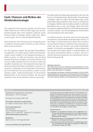 Bankhaus Ellwanger  Geiger KG
Börsenplatz 1, 70174 Stuttgart
Amtsgericht Stuttgart HRA 738
Persönlich haftende Gesellschafter: 
Dr. Volker Gerstenmaier, Mario Caroli  
Ihr Ansprechpartner:
Michael Beck
Leiter Portfolio Management
Telefon 0711/2148-242, Telefax 0711/2148-250
Michael.Beck@privatbank.de
Redaktion:
Björn Lenzner, Vermögensberater
www.privatbank.de/kapitalmarkt
Die Darstellungen geben die aktuellen Meinungen und Einschätzungen zum
Zeitpunkt der Erstellung dieses Dokuments wieder. Sie können ohne Voran-
kündigung angepasst oder geändert werden. Die enthaltenen Informationen
wurden sorgfältig geprüft und zusammengestellt. Eine Gewähr für Richtigkeit
und Vollständigkeit kann nicht übernommen werden. Die Informationen sind
keine Anlageberatung, Empfehlung oder Finanzanalyse. Für individuelle Anlage-
empfehlungen und umfassende Beratungen stehen Ihnen die Berater unseres
Hauses gerne zur Verfügung. Die Urheberrechte für die gesamte inhaltliche
und ­graphische Gestaltung liegen beim Herausgeber und dürfen gerne, jedoch
nur mit schriftlicher Genehmigung, verwendet werden.
Wichtige Hinweise:
(1)	Angaben zur steuerlichen Situation sind nur allgemeiner Art.
Für eine individuelle Beurteilung der für Sie steuerlich relevanten
Aspekte und ggf. abweichende Bewertungen sollten Sie Ihren
­Steuerberater hinzuziehen.
(2)	Wertentwicklungen in der Vergangenheit sind kein zuverlässiger
Indikator für zukünftige Entwicklungen.
(3)	Finanzinstrumente oder Indizes können in Fremdwährungen notiert
sein. Deren Renditen können daher auch aufgrund von Währungs-
schwankungen steigen oder fallen.
Impressum	 Stand: September 2013
Fazit: Chancen und Risiken der
­Dividendenstrategie
Die empirische Untersuchung auf Basis des Dow Jones
EURO STOXX 50 von 1994 bis 2005 zeigt, dass die Divi-
dendenstrategie über einen längeren Zeitpunkt große
Chancen bietet. Für Anleger macht es daher Sinn, Aktien
zu bevorzugen, die eine hohe Dividende bezahlen.
Gleichzeitig führt die Fokussierung auf wenige Branchen
zu stärkeren Schwankungen und somit zu einem höheren
Risiko für die Investoren.
Um die negativen Aspekte der geringen Diversifikation
auszugleichen, ist es daher ratsam, neben der Dividenden-
rendite weitere Aspekte in die Anlageentscheidung ein-
fließen zu lassen. So sollte man beachten, dass der Anteil
einzelner Branchen im Vergleich zum Gesamtvolumen nicht
zu hoch ausfällt. Daneben kann es sinnvoll sein, neben der
aktuellen Dividende auch die Analystenerwartungen für
die kommenden Dividenden miteinfließen zu lassen. Es ist
weiterhin zu überlegen, ob man diejenigen Unternehmen,
die ihre Dividende nicht aus Gewinnen, sondern aus der
Substanz zahlen, unberücksichtigt lässt. Ein prominentes
Beispiel hierfür ist die Deutsche Telekom, die seit Jahren
wesentlich mehr als den jährlichen Gewinn ausschüttet.
Da insbesondere die Risikoanalyse gezeigt hat, dass auch die
Kurse von dividendenstarken Aktien großen Schwankungen
unterliegen, stellt sich zudem die berechtigte Frage, ob die
Dividendenstratgie tatsächlich einen Ersatz zu Investitionen
in Festgelder, Anleihen oder Immobilien darstellt. In schlechten
Börsenjahren kann es sein, dass Anleger neben den hohen
Kursverlusten gegebenenfalls auch auf Dividendenzahlungen
verzichten müssen, wenn die Ertragslage der Unternehmen
eine Ausschüttung nicht mehr zulässt.
Für Aktieninvestoren, die bereit sind, Kursschwankungen
hinzunehmen und die Risiken finanziell tragen können, ist
die Anlage in dividendenstarken Aktien eine attraktive
Lösung. Dadurch können sie jährliche Ausschüttungen er-
zielen, die auch nach Steuern eine positive Realrendite
ergeben. Es ist jedoch unumgänglich, weitere Aspekte bei
der Auswahl der einzelnen Aktien zu berücksichtigen und
mit seinem persönlichen Berater zu prüfen, ob und in
welcher Höhe die Investitionen zum persönlichen Chance-
Risiko-Profil passen. ❚
Wichtige Hinweise:
Diese Informationen sind keine Anlageberatung oder Empfehlung. Für indivi­
duelle Anlageempfehlungen und eine umfassende Beratung stehen Ihnen die
Berater unseres Hauses gerne zur Verfügung.
Die vorstehenden Informationen sind keine Finanzanalyse im Sinne des Wert­
papierhandelsgesetzes und genügen nicht allen gesetzlichen Anforderungen zur
Gewährleistung der Unvoreingenommenheit von Finanzanalysen und unterliegen
nicht einem Verbot des Handels vor der Veröffentlichung von Finanzanalysen.
6
 