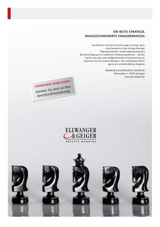 8

DIE BESTE STRATEGIE.
MASSGESCHNEIDERTE FINANZIERUNGEN.
Konditionen sind bei Finanzierungen wichtig, doch
entscheidend ist das richtige Konzept.
Tilgungsvarianten, Sondertilgungsoptionen,
Berücksichtigung von staatlichen Förderprogrammen – all dies
macht eine gute und maßgeschneiderte Finanzierung aus.
Sprechen Sie mit unseren Beratern. Wir unterbreiten Ihnen
gerne ein unverbindliches Angebot.
BANKHAUS ELLWANGER & GEIGER KG
Börsenplatz 1, 70174 Stuttgart
www.privatbank.de

EN
ARLEH
ARD D
FORW
hre
tzt an I
n Sie je
ng.
Denke
anzieru
hlussfin
Ansc

 
