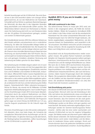 keinerlei Auswirkungen auf die US-Wirtschaft. Das erste Quar-tal 
war in den USA wesentlich stärker vom strengen Winter 
gekennzeichnet, als von den Maßnahmen der Notenbank. 
Schneefall und Frost führten zu spürbaren Beeinträchtigungen 
der Wirtschaft, die diese aber in den folgenden Quartalen 
lässig abschüttelte und eindrucksvolle Zahlen auswies. Die 
Aktienindizes klettern derweil von Höchststand zu Höchst-stand. 
Der Aufschwung wird nicht nur vom DowJones-Index 
mit den 30 größten US-Unternehmen getragen, sondern 
vom breiten US-Aktienmarkt gestützt. 
Die Schwellenländer konnten 2014 ihre erlittenen Verluste aus 
dem Vorjahr aufholen und präsentieren sich in ordentlicher 
Verfassung. Vor allem die institutionellen Anleger hielten an 
Investitionen in den Schwellenländern fest. Die Situation hat 
sich wieder normalisiert und die Anleger erkennen auch hier 
die Chancen einer sinnvollen Beimischung im Depot bei einer 
Verzinsung von durchschnittlich über fünf Prozent. Das Zu-sammenspiel 
von fundamental guten Daten (höheres Wachs-tum 
und geringere Schulden), attraktiver Verzinsung und 
Aufwertung des Dollars sprechen für diese Märkte. 
Die Aufwertung des US-Dollars begann jedoch erst im Juni/ 
Juli dieses Jahres. Davor erwies sich der Euro gegenüber dem 
Greenback, trotz des angestiegenen Zinsabstands zwischen 
Euro und US-Märkten und erstarkter US-Wirtschaft, erstaun-lich 
robust. Offensichtlich hatten massive Kapitalströme aus 
dem angelsächsischen Raum und aus Asien den Euro als 
Alternative zu den anderen großen Währungsblöcken gefun-den. 
Schlussendlich erwiesen sich die harten Fakten jedoch 
als zu belastend für den Euro und die Aufwertung des Dollars 
begann. Notenbankchefin Yellen reduzierte konsequent, 
Monat für Monat, das einmal mit 85 Milliarden US-Dollar 
begonnene Anleiheaufkaufprogramm. Auch wurden Progno-sen 
für Zinserhöhungen im Jahr 2015 immer lauter diskutiert. 
Unterstützt durch die weiteren Maßnahmen von Mario 
Draghi, bekam der Dollar Rückenwind und landete in der 
Spitze am 24.11.2014 bei 1,2357 EUR/USD. Die Prognosen 
gehen sogar von einem Niveau bis EUR/USD von 1,15 aus, 
manche Auguren prophezeien für die Zukunft sogar die 
Parität. 
Die ersten Zinserhöhungen in den USA werden widersprüch-lich 
diskutiert, denn man hatte Angst, die Schwäche der 
europäischen Wirtschaft könnte Auswirkungen auf die US-Wirtschaft 
haben. Im gleichen Atemzug wurde aber betont, 
die Niedrigzinsphase beizubehalten, sollten Auswirkungen 
auf die US-Wirtschaft zu spüren sein. ❚ 
Ausblick 2015: If you are in trouble – just 
print money 
EZB rückt zunehmend in den Fokus 
Das beherrschende Thema im neuen Jahr 2015 wird, wie 
bereits in den vergangenen Jahren, die Politik der Zentral-banken 
bleiben. Wobei die Europäische Zentralbank (EZB) 
noch stärker in den Fokus rücken wird als die amerikanische 
Notenbank Fed. Die weiter schwächelnde Wirtschaft in den 
Peripheriestaaten kann für EZB-Chef Draghi bedeuten, die 
bereits angekündigten unpopulären Maßnahmen, wie den 
massiven Ankauf von Staatsanleihen, auch tatsächlich in die 
Tat umzusetzen. Die Inflation wird sicher auf sehr schwachem 
Niveau verharren. Ob die angedachte Ausweitung der EZB-Bilanz 
zum Erfolg führen wird, wird sich zeigen. 
Deutschland wird als Konjunkturlokomotive wieder voran-gehen 
müssen. Die großen Partner Frankreich und Italien 
kämpfen mit Stagnation beziehungsweise äußerst geringen 
Wachstum. Unterstützend für die Euro-Zone wirken sich der 
schwache Euro und die niedrigen Rohstoffkosten aus. Dieser 
Mix kann die im Herbst 2014 durchschrittene Konjunktur-delle 
im ersten Halbjahr 2015 vergessen machen. Denn die 
Exporte profitieren vom niedrigen Wechselkurs und die roh-stoffintensiven 
Industrieunternehmen, aber auch die Konsu-menten, 
haben massive Einsparungen durch den niedrigen 
Ölpreis. Die europäischen Aktienmärkte sollten somit weiter 
von der Geldflut und den dauerhaft niedrigen Zinsen profi-tieren. 
Die attraktiven Dividendenrenditen von zirka drei 
Prozent lockt die Investoren zusätzlich an. 
Fed-Zinserhöhung ante portas 
Die robuste US-Wirtschaft wird auch im neuen Jahr ihre Fort-setzung 
finden. Dennoch sieht man die Entwicklung in den 
USA, nach Jahren des Aufwärtstrends, etwas vorsichtiger als 
in den Jahren zuvor. Die Unternehmen müssen wieder von 
neuem beweisen, dass ihre Gewinne mit den stark gestie-genen 
Aktienkursen der letzten Jahre Schritt halten können. 
Verfehlungen werden an der Börse nicht gern gesehen und 
meist bestraft. Die bereits mehrmals angekündigten Zinser-höhungen 
werden für Sommer beziehungsweise Herbst 
erwartet - dürften aber bei einer weiter wachsenden und 
robusten US-Wirtschaft nur kurz für negative Schlagzeilen 
sorgen. Die Märkte werden seit zirka einem guten halben Jahr 
bereits darauf vorbereitet. Die Aufwertungstendenzen beim 
Dollar können somit weiter intakt bleiben und die Aktien-kurse 
im moderaten Niveau weiter ansteigen. Druck und 
Unruhe könnten durch die politischen Verhältnisse und die 
anstehende Haushaltsdebatte entstehen. Da die Republikaner 
3 
 