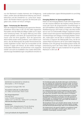 nun die Oberhand in beiden Kammern der US-Regierung 
haben, werden diese die Maßnahmen Obamas sehr kritisch 
beleuchten und den Präsidenten zur „Lame Duck“ degra-dieren. 
Ob Präsident Obama zugunsten der Wirtschaft nach-geben 
wird, werden wir kritisch verfolgen. 
Japan – Fortsetzung der Abenomics 
Nach der erfolgreichen Bestätigung des japanischen Minister-präsidenten 
Shinzo Abes in den von ihm selbst angesetzten 
Neuwahlen wird die Politik des billigen Geldes auch in Japan 
seine Fortsetzung finden. Die eigene Währung wird weiter 
schwach gehalten und damit der Exportwirtschaft weiter 
massiv unter die Arme gegriffen. Auch die japanischen 
Aktienmärkte werden weiter profitieren, unter anderem auch 
davon, dass die Aktienquoten der großen Pensionsfonds des 
Landes angehoben wurden. Nach wie vor beurteilen wir die 
Situation in Japan sehr kritisch, da die wirklich wichtigen 
strukturellen Maßnahmen seit Jahrzehnten nicht angepackt 
werden und somit ein Ausbleiben eines starken Wirtschafts-aufschwunges 
Destabilisierungen und politische Unruhen im 
BANKHAUS ELLWANGER & GEIGER KG 
Börsenplatz 1, 70174 Stuttgart 
Amtsgericht Stuttgart HRA 738 
Persönlich haftende Gesellschafter: 
Dr. Volker Gerstenmaier, Mario Caroli 
Ihr Ansprechpartner: 
Michael Beck 
Leiter Portfolio Management 
Telefon 0711/2148-242, Telefax 0711/2148-250 
Michael.Beck@privatbank.de 
Redaktion: 
Kerstin Mack, Anlageberaterin Private Banking 
Daniel Herz, Anlageberater Private Banking 
www.privatbank.de/kapitalmarkt 
Die Darstellungen geben die aktuellen Meinungen und Einschätzun-gen 
zum Zeitpunkt der Erstellung des Dokuments wieder. Sie können 
ohne Vorankündigung angepasst oder geändert werden. Die enthal-tenen 
Informationen wurden sorgfältig geprüft und zusammengestellt. 
Eine Gewähr für Richtigkeit und Vollständigkeit kann nicht über-nommen 
werden. 
Die vorliegende Information ist keine Anlageberatung oder Empfeh-lung. 
Für individuelle Anlageempfehlungen und umfassende Beratun-gen 
stehen Ihnen die Berater unseres Hauses gerne zur Verfügung. 
Die vorliegenden Informationen sind keine Finanzanalyse im Sinne des 
Wertpapierhandelsgesetztes und genügen nicht allen gesetzlichen 
Anforderungen 
zur Gewährleistung der Unvoreingenommenheit von 
Finanzanalysen und unterliegen nicht einem Verbot des Handels vor 
der Veröffentlichung von Finanzanalysen. 
Alle Transaktionen können auch steuerlich relevant werden. Für eine indi-viduelle 
Beurteilung der für Sie steuerlich relevanten Aspekte und gege-benenfalls 
abweichende Bewertungen ziehen Sie Ihr Steuerberater hinzu. 
Die Urheberrechte für die gesamte inhaltliche und graphische Gestal-tung 
liegen beim Herausgeber und dürfen gerne, jedoch nur mit 
schriftlicher Genehmigung, verwendet werden. 
Impressum Allgemein 
Lande auslösen kann. Japans Ministerpräsident ist zum Erfolg 
verdammt. 
Emerging Markets im Spannungsfeld der Fed 
Hatten sich die Emerging Markets im Jahr 2014 einigermaßen 
von den massiven Abflüssen des Vorjahres erholt, könnte im 
neuen Jahr durch die prognostizierten Zinserhöhungen in 
den USA Volatilität in diese Märkte zurückkehren. Die erfolgte 
Marktbereinigung in 2013 hatte zur Folge, dass diese Länder 
fast nur noch von institutionellen Anlegern angesteuert werden. 
Zudem ist durch die expansive Notenbankpolitik eine gewisse 
Grundnachfrage nach Anlagen in Emerging Markets vorhan-den, 
wobei Japan und die EZB an vorderster Front stehen. 
Und nicht zu vergessen die Volksrepublik China, mit der ein 
weiterer Player hinzukommt, der für seine Gelder Anlagemög-lichkeiten 
sucht. Die geringe Verschuldung dieser Länder, die 
Unterstützung durch den festen Dollar und die attraktiven 
Verzinsungen sollten ein gutes Fundament für ein gesundes 
Wachstum in 2015 sein. ❚ 
4 
