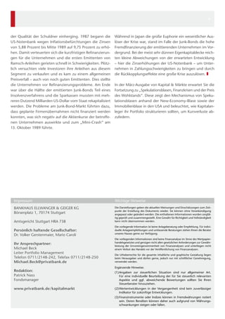 Während in Japan die große Euphorie ein wesentlicher Aus-
löser der Krise war, stand im Falle der Junk-Bonds die hohe
Fremdfinanzierung der emittierenden Unternehmen im Vor-
dergrund. Bei der meist sehr dünnen Eigenkapitaldecke reich-
ten kleine Abweichungen von der erwarteten Entwicklung
– hier die Zinserhöhungen der US-Notenbank – um Unter-
nehmen in Zahlungsschwierigkeiten zu bringen und durch
die Rückkopplungseffekte eine große Krise auszulösen. ❚
In der März-Ausgabe von Kapital & Märkte erwartet Sie die
Fortsetzung zu „Spekulationsblasen, Finanzkrisen und der Preis
des Wohlstands“. Diese zeigt den Mechanismus von Speku-
lationsblasen anhand der New-Economy-Blase sowie der
Immobilienblase in den USA und beleuchtet, wie Kapitalan-
leger ihr Portfolio strukturieren sollten, um Kursverluste ab-
zufedern.
der Qualität der Schuldner einherging. 1987 begann die
US-Notenbank wegen Inflationsbefürchtungen die Zinsen
von 5,88 Prozent bis Mitte 1989 auf 9,75 Prozent zu erhö-
hen. Damit verteuerten sich die kurzfristigen Refinanzierun-
gen für die Unternehmen und die ersten Emittenten von
Ramsch-Anleihen gerieten schnell in Schwierigkeiten. Plötz-
lich versuchten viele Investoren ihre Anleihen aus diesem
Segment zu verkaufen und es kam zu einem allgemeinen
Preisverfall – auch von noch guten Emittenten. Dies stellte
die Unternehmen vor Refinanzierungsprobleme. Am Ende
war über die Hälfte der emittierten Junk-Bonds Teil eines
Insolvenzverfahrens und die Sparkassen mussten mit meh-
reren Dutzend Milliarden US-Dollar vom Staat rekapitalisiert
werden. Die Probleme am Junk-Bond-Markt führten dazu,
dass geplante Firmenübernahmen nicht finanziert werden
konnten, was sich negativ auf die Aktienkurse der betroffe-
nen Unternehmen auswirkte und zum „Mini-Crash“ am
13. Oktober 1989 führte.
BANKHAUS ELLWANGER & GEIGER KG
Börsenplatz 1, 70174 Stuttgart
Amtsgericht Stuttgart HRA 738
Persönlich haftende Gesellschafter: 
Dr. Volker Gerstenmaier, Mario Caroli  
Ihr Ansprechpartner:
Michael Beck
Leiter Portfolio Management
Telefon 0711/2148-242, Telefax 0711/2148-250
Michael.Beck@privatbank.de
Redaktion:
Patrick Nass
Fondsmanager
www.privatbank.de/kapitalmarkt
Die Darstellungen geben die aktuellen Meinungen und Einschätzungen zum Zeit-
punkt der Erstellung des Dokuments wieder. Sie können ohne Vorankündigung
angepasst oder geändert werden. Die enthaltenen Informationen wurden sorgfäl-
tig geprüft und zusammengestellt. Eine Gewähr für Richtigkeit und Vollständigkeit
kann nicht übernommen werden.
Die vorliegende Information ist keine Anlageberatung oder Empfehlung. Für indivi-
duelle Anlageempfehlungen und umfassende Beratungen stehen Ihnen die Berater
unseres Hauses gerne zur Ver­fügung.
Die vorliegenden Informationen sind keine Finanzanalyse im Sinne des Wertpapier-
handelsgesetztes und genügen nicht allen gesetzlichen Anforderungen zur Gewähr-
leistung der Unvoreingenommenheit von Finanzanalysen und unterliegen nicht
einem Verbot des Handels vor der Veröffentlichung von Finanzanalysen.
Die Urheberrechte für die gesamte inhaltliche und graphische Gestaltung liegen
beim Herausgeber und dürfen gerne, jedoch nur mit schriftlicher Genehmigung,
verwendet werden.
Ergänzende Hinweise:
(1)	Angaben zur steuerlichen Situation sind nur allgemeiner Art.
Für eine individuelle Beurteilung der für Sie steuerlich relevanten
Aspekte und ggf. abweichende Bewertungen sollten Sie Ihren
­Steuerberater hinzuziehen.
(2)	Wertentwicklungen in der Vergangenheit sind kein zuverlässiger
­Indikator für zukünftige Entwicklungen.
(3)	Finanzinstrumente oder Indizes können in Fremdwährungen notiert
sein. Deren Renditen können daher auch aufgrund von Währungs-
schwankungen steigen oder fallen.
Impressum	 Wichtige Hinweise	
4
 