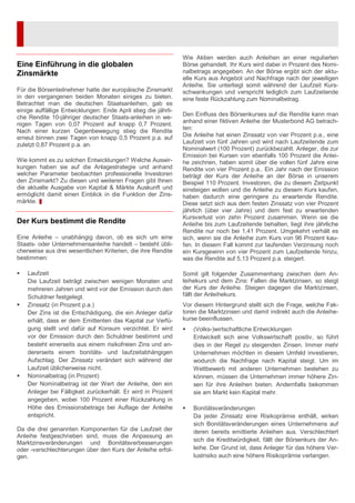 Eine Einführung in die globalen
Zinsmärkte
Für die Börsenteilnehmer hatte der europäische Zinsmarkt
in den vergangenen beiden Monaten einiges zu bieten.
Betrachtet man die deutschen Staatsanleihen, gab es
einige auffällige Entwicklungen: Ende April stieg die jährli-
che Rendite 10-jähriger deutscher Staats-anleihen in we-
nigen Tagen von 0,07 Prozent auf knapp 0,7 Prozent.
Nach einer kurzen Gegenbewegung stieg die Rendite
erneut binnen zwei Tagen von knapp 0,5 Prozent p.a. auf
zuletzt 0,87 Prozent p.a. an.
Wie kommt es zu solchen Entwicklungen? Welche Auswir-
kungen haben sie auf die Anlagestrategie und anhand
welcher Parameter beobachten professionelle Investoren
den Zinsmarkt? Zu diesen und weiteren Fragen gibt Ihnen
die aktuelle Ausgabe von Kapital & Märkte Auskunft und
ermöglicht damit einen Einblick in die Funktion der Zins-
märkte.
Der Kurs bestimmt die Rendite
Eine Anleihe – unabhängig davon, ob es sich um eine
Staats- oder Unternehmensanleihe handelt – besteht übli-
cherweise aus drei wesentlichen Kriterien, die ihre Rendite
bestimmen:
Laufzeit
Die Laufzeit beträgt zwischen wenigen Monaten und
mehreren Jahren und wird vor der Emission durch den
Schuldner festgelegt.
Zinssatz (in Prozent p.a.)
Der Zins ist die Entschädigung, die ein Anleger dafür
erhält, dass er dem Emittenten das Kapital zur Verfü-
gung stellt und dafür auf Konsum verzichtet. Er wird
vor der Emission durch den Schuldner bestimmt und
besteht einerseits aus einem risikofreien Zins und an-
dererseits einem bonitäts- und laufzeitabhängigen
Aufschlag. Der Zinssatz verändert sich während der
Laufzeit üblicherweise nicht.
Nominalbetrag (in Prozent)
Der Nominalbetrag ist der Wert der Anleihe, den ein
Anleger bei Fälligkeit zurückerhält. Er wird in Prozent
angegeben, wobei 100 Prozent einer Rückzahlung in
Höhe des Emissionsbetrags bei Auflage der Anleihe
entspricht.
Da die drei genannten Komponenten für die Laufzeit der
Anleihe festgeschrieben sind, muss die Anpassung an
Marktzinsveränderungen und Bonitätsverbesserungen
oder -verschlechterungen über den Kurs der Anleihe erfol-
gen.
Wie Aktien werden auch Anleihen an einer regulierten
Börse gehandelt. Ihr Kurs wird dabei in Prozent des Nomi-
nalbetrags angegeben. An der Börse ergibt sich der aktu-
elle Kurs aus Angebot und Nachfrage nach der jeweiligen
Anleihe. Sie unterliegt somit während der Laufzeit Kurs-
schwankungen und verspricht lediglich zum Laufzeitende
eine feste Rückzahlung zum Nominalbetrag.
Den Einfluss des Börsenkurses auf die Rendite kann man
anhand einer fiktiven Anleihe der Musterbond AG betrach-
ten:
Die Anleihe hat einen Zinssatz von vier Prozent p.a., eine
Laufzeit von fünf Jahren und wird nach Laufzeitende zum
Nominalwert (100 Prozent) zurückbezahlt. Anleger, die zur
Emission bei Kursen von ebenfalls 100 Prozent die Anlei-
he zeichnen, haben somit über die vollen fünf Jahre eine
Rendite von vier Prozent p.a.. Ein Jahr nach der Emission
beträgt der Kurs der Anleihe an der Börse in unserem
Beispiel 110 Prozent. Investoren, die zu diesem Zeitpunkt
einsteigen wollen und die Anleihe zu diesem Kurs kaufen,
haben dadurch eine geringere zu erwartende Rendite.
Diese setzt sich aus dem festen Zinssatz von vier Prozent
jährlich (über vier Jahre) und dem fest zu erwartenden
Kursverlust von zehn Prozent zusammen. Wenn sie die
Anleihe bis zum Laufzeitende behalten, liegt ihre jährliche
Rendite nur noch bei 1,41 Prozent. Umgekehrt verhält es
sich, wenn sie die Anleihe zum Kurs von 96 Prozent kau-
fen. In diesem Fall kommt zur laufenden Verzinsung noch
ein Kursgewinn von vier Prozent zum Laufzeitende hinzu,
was die Rendite auf 5,13 Prozent p.a. steigert.
Somit gilt folgender Zusammenhang zwischen dem An-
leihekurs und dem Zins: Fallen die Marktzinsen, so steigt
der Kurs der Anleihe. Steigen dagegen die Marktzinsen,
fällt der Anleihekurs.
Vor diesem Hintergrund stellt sich die Frage, welche Fak-
toren die Marktzinsen und damit indirekt auch die Anleihe-
kurse beeinflussen.
(Volks-)wirtschaftliche Entwicklungen
Entwickelt sich eine Volkswirtschaft positiv, so führt
dies in der Regel zu steigenden Zinsen. Immer mehr
Unternehmen möchten in diesem Umfeld investieren,
wodurch die Nachfrage nach Kapital steigt. Um im
Wettbewerb mit anderen Unternehmen bestehen zu
können, müssen die Unternehmen immer höhere Zin-
sen für ihre Anleihen bieten. Andernfalls bekommen
sie am Markt kein Kapital mehr.
Bonitätsveränderungen
Da jeder Zinssatz eine Risikoprämie enthält, wirken
sich Bonitätsveränderungen eines Unternehmens auf
deren bereits emittierte Anleihen aus. Verschlechtert
sich die Kreditwürdigkeit, fällt der Börsenkurs der An-
leihe. Der Grund ist, dass Anleger für das höhere Ver-
lustrisiko auch eine höhere Risikoprämie verlangen.
 