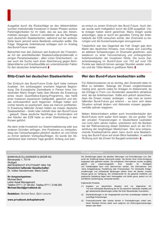 Ausgelöst durch die Rückschläge an den Aktienmärkten
suchten institutionelle Investoren in diesen Phasen sichere
Parkmöglichkeiten für ihr Geld, das sie aus den Aktien-
märkten abzogen. Dadurch verstärkten sie die Nachfrage
nach deutschen Staatsanleihen, während auf der anderen
Seite kaum jemand seine Bestände verkaufen wollte. Die
Folge: Steigende Anleihekurse schlagen sich im Anstieg
des Bund-Future nieder.
Betrachtet man den Zeitraum seit Ausbruch der Finanzkri-
se mit der anschließenden Staatsschuldenproblematik in
einigen Peripheriestaaten - allen voran Griechenland - so
war auch die Suche nach einer Absicherung gegen Boni-
tätsprobleme und Kreditausfälle ein unterstützender Faktor
für den deutschen Anleihenmarkt.
Blitz-Crash bei deutschen Staatsanleihen
Der Einbruch des Bund-Future Ende April hatte mehrere
Auslöser. Am schlüssigsten erscheint folgende Begrün-
dung: Die Europäische Zentralbank in Person ihres Vor-
sitzenden Mario Draghi hatte über Monate die Erwartung
eines neuen Quantitative-Easing-Programms, das heißt
einer massiven expansiven Geldpolitik, geschürt und die-
ses schlussendlich auch begonnen. Anleger hatten sich
vorher bereits so positioniert, dass sie hiervon profitierten.
In Erwartung fallender Zinsen hatten sie massiv deutsche
Staatsanleihen - direkt oder indirekt über den Bund-Future
- gekauft. Diese deutliche Nachfrage in Kombination mit
den Käufen der EZB hatte zu einer Übertreibung in den
Kursen geführt.
Als dann erste Investoren zur Gewinnrealisierung oder aus
anderen Gründen anfingen, ihre Positionen zu verkaufen,
stieg das Verkaufsangebot plötzlich deutlich an und führte
zu immer weiteren Verkaufsaufträgen. So wurde der Ab-
wärtstrend über mehrere Tage genährt. Anfang Juni kam
es erneut zu einem Einbruch des Bund Future. Auch die-
ser wurde wohl maßgeblich durch die EZB ausgelöst. Vie-
le Anleger hatten damit gerechnet, Mario Draghi würde
ankündigen, dass er durch ein gezieltes Timing der Anlei-
hekäufe der EZB versuchen würde, den Zinsmarkt zu be-
ruhigen und die Kursschwankungen einzugrenzen.
Tatsächlich war das Gegenteil der Fall: Draghi gab dem
Markt den deutlichen Hinweis, man müsse sich zukünftig
an stärkere Schwankungen im Zinsmarkt gewöhnen, was
wiederum zu einer Verunsicherung und umfangreichen
Anleiheverkäufen der Investoren führte. Die kurze Zwi-
schenbewegung im Bund-Future von 153 auf rund 155
Punkte war dadurch binnen weniger Stunden wieder verlo-
ren und die 150er-Marke in greifbarer Nähe.
Wer den Bund-Future beobachten sollte
Für Aktieninvestoren ist es wichtig, den Zinsmarkt stets im
Blick zu behalten. Solange die Zinsen vergleichsweise
niedrig sind, spricht vieles für Anlagen im Aktienmarkt, da
die Erträge in Form von Dividenden wesentlich attraktiver
sind, als die Anleihezinsen. Sollte sich jedoch abzeichnen,
dass die Zinsen massiv ansteigen – was man an einem
fallenden Bund-Future gut erkennt – so kann sich diese
Situation schnell ändern und Aktionäre müssen gegebe-
nenfalls zeitnah reagieren.
Neben Aktieninhabern sollten auch Immobilienkäufer den
Bund-Future nicht außer Acht lassen. Da ein großer Teil
der privaten Finanzierungen in Deutschland Laufzeiten
von rund zehn Jahren haben, orientieren sich die Banken
bei der Refinanzierung dieser Darlehen auch an der Ent-
wicklung der langfristigen Marktzinsen. Wer eine entspre-
chende Kreditaufnahme plant, kann durch eine Beobach-
tung des Bund-Future auf einen Blick feststellen, in welche
Richtung sich die Zinsen für Baugeld entwickeln.
Impressum Wichtige Hinweise
BANKHAUS ELLWANGER & GEIGR KG
Börsenplatz 1, 70174
Stuttgart
AMTSGERICHT STUTTGART HRA 738
Persönlich haftender Gesellschafter:
Dr. Volker Gerstenmaier, Mario Caroli
Ihr Ansprechpartner:
Michael Beck
Leiter Asset Management
Telefon 0711 / 21 48-242, Telefax 0711 / 2148-250
Michael.Beck@privatbank.de
Redaktion: Michael Beck, Björn Lenzner
www.privatbank.de/kapitalmarkt
Die Darstellungen geben die aktuellen Meinungen und Einschätzungen zum Zeit-
punkt der Erstellung dieses Dokuments wieder. Sie können ohne Voran-kündigung
angepasst oder geändert werden. Die enthaltenen Informationen wurden sorgfältig
geprüft und zusammengestellt. Eine Gewähr für Richtigkeit
und Vollständigkeit kann nicht übernommen werden. Die Informationen sind
keine Anlageberatung, Empfehlung oder Finanzanalyse. Für individuelle Anlage-
empfehlungen und umfassende Beratungen stehen Ihnen die Berater unseres
Hauses gerne zur Verfügung. Die Urheberrechte für die gesamte inhaltliche und
graphische Gestaltung liegen beim Herausgeber und dürfen gerne, jedoch nur mit
schriftlicher Genehmigung, verwendet werden.
Ergänzende Hinweise:
(1) Angaben zur steuerlichen Situation sind nur allgemeiner Art.
Für eine individuelle Beurteilung der für Sie steuerlich relevanten Aspekte und
ggf. abweichende Bewertungen sollten Sie Ihren Steuerberater hinzuziehen.
(2) Wertentwicklungen in der Vergangenheit sind kein zuverlässiger Indikator für
zukünftige Entwicklungen.
(3) Finanzinstrumente oder Indizes können in Fremdwährungen notiert sein.
Deren Renditen können daher auch aufgrund von Währungsschwankungen
steigen oder fallen
 