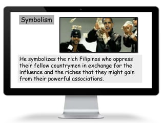 Symbolism
He symbolizes the rich Filipinos who oppress
their fellow countrymen in exchange for the
influence and the riches that they might gain
from their powerful associations.
