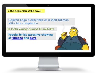 Capitan Tiago is described as a short, fat man
with clear complexion
He looks young; around his mid-30's
Popular for his excessive chewing
of tobacco and buyo
In the beginning of the novel