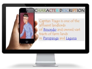 CHARACTER DESCRIPTION
Capitan Tiago is one of the
affluent landlords
of Binondo and owned vast
tracts of farm lands
in Pampanga and Laguna