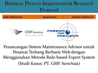 Business Process Improvement Research
               Proposal
Ade Indriawan   -   2509100703   -   Kapita Selekta D




Perancangan Sistem Maintenance Advisor untuk
    Pesawat Terbang Berbasis Web dengan
Menggunakan Metode Rule-based Expert System
       (Studi Kasus: PT. GMF AeroAsia)
 