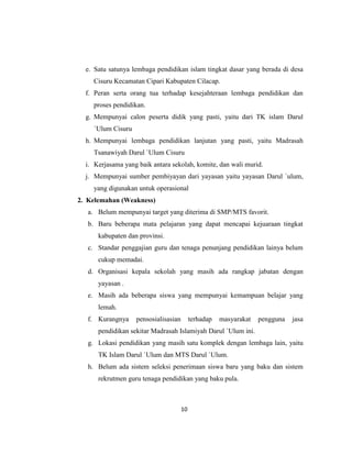 10
e. Satu satunya lembaga pendidikan islam tingkat dasar yang berada di desa
Cisuru Kecamatan Cipari Kabupaten Cilacap.
f. Peran serta orang tua terhadap kesejahteraan lembaga pendidikan dan
proses pendidikan.
g. Mempunyai calon peserta didik yang pasti, yaitu dari TK islam Darul
`Ulum Cisuru
h. Mempunyai lembaga pendidikan lanjutan yang pasti, yaitu Madrasah
Tsanawiyah Darul `Ulum Cisuru
i. Kerjasama yang baik antara sekolah, komite, dan wali murid.
j. Mempunyai sumber pembiyayan dari yayasan yaitu yayasan Darul `ulum,
yang digunakan untuk operasional
2. Kelemahan (Weakness)
a. Belum mempunyai target yang diterima di SMP/MTS favorit.
b. Baru beberapa mata pelajaran yang dapat mencapai kejuaraan tingkat
kabupaten dan provinsi.
c. Standar penggajian guru dan tenaga penunjang pendidikan lainya belum
cukup memadai.
d. Organisasi kepala sekolah yang masih ada rangkap jabatan dengan
yayasan .
e. Masih ada beberapa siswa yang mempunyai kemampuan belajar yang
lemah.
f. Kurangnya pensosialisasian terhadap masyarakat pengguna jasa
pendidikan sekitar Madrasah Islamiyah Darul `Ulum ini.
g. Lokasi pendidikan yang masih satu komplek dengan lembaga lain, yaitu
TK Islam Darul `Ulum dan MTS Darul `Ulum.
h. Belum ada sistem seleksi penerimaan siswa baru yang baku dan sistem
rekrutmen guru tenaga pendidikan yang baku pula.
 