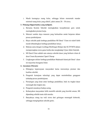 11
i. Masih kurangnya ruang kelas, sehingga belum memenuhi standar
minimal ruang kelas yang efektif, yakni antara 20 – 30 siswa.
3. Peluang (Opportunity) yang meliputi;
a. Bersama Komite Sekolah meningkatkan kesejahteraan guru untuk
meningkatkat prestasi kerja.
b. Mencari sumber daya manusia yang berkualitas untuk berperan dalam
proses pembelajaran.
c. Biaya sekolah pada lembaga pendidikan MI Darul `Ulum ini relatif lebih
murah dibandingkan lembaga pendidikan lainya.
d. Bekerja sama dengan Lembaga Bimbingan Belajar dan SLTP/MTS dalam
mempersiapkan siswa guna lomba dan menghadapi Ujian Akhir Sekolah.
e. MI Darul Ulum adalah satu satunya sekolah dasar yang berbasis islam di
desa Cisuru Kecamatan Cipari Cilacap
f. Lingkungan sekitar lembaga pendidikan Madrasah Islamiyah Darul `ulum
ini mayoritas beragama Islam
4. Ancaman (Threats)
a. Hilangnya kepercayaan masyarakat karna merosotnya prestasi dan
kualitas sekolah.
b. Pengaruh kemajuan teknologi yang dapat menimbulkan gangguan
terhadap proses pembelajaran.
c. Persaingan yang ketat antar lembaga pendidikan, baik itu tingkat dasar
menengah dan tingkat atas.
d. Pengaruh masuknya budaya asing.
e. Kebanyakan masyarakat lebih memilih sekolah yang bersifat umum, MI
dipandang sebelah mata oleh mereka.
f. Banyaknya orang tua wali siswa dari golongan menengah kebawah,
sehingga menginginkan sekolah gratis.
 