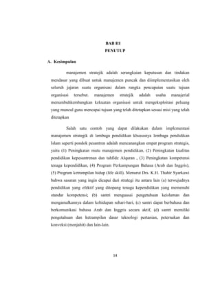 14
BAB III
PENUTUP
A. Kesimpulan
manajemen stratejik adalah serangkaian keputusan dan tindakan
mendasar yang dibuat untuk manajemen puncak dan diimplementasikan oleh
seluruh jajaran suatu organisasi dalam rangka pencapaian suatu tujuan
organisasi tersebut. manajemen stratejik adalah usaha manajerial
menumbuhkembangkan kekuatan organisasi untuk mengeksploitasi peluang
yang muncul guna mencapai tujuan yang telah ditetapkan sesuai misi yang telah
ditetapkan
Salah satu contoh yang dapat dilakukan dalam implementasi
manajemen strategik di lembaga pendidikan khususnya lembaga pendidikan
Islam seperti pondok pesantren adalah mencanangkan empat program strategis,
yaitu (1) Peningkatan mutu manajemen pendidikan, (2) Peningkatan kualitas
pendidikan kepesantrenan dan tahfidz Alquran , (3) Peningkatan kompetensi
tenaga kependidikan, (4) Program Perkampungan Bahasa (Arab dan Inggris),
(5) Program ketrampilan hidup (life skill). Menurut Drs. K.H. Thahir Syarkawi
bahwa sasaran yang ingin dicapai dari strategi itu antara lain (a) terwujudnya
pendidikan yang efektif yang ditopang tenaga kependidikan yang memenuhi
standar kompetensi; (b) santri menguasai pengetahuan keislaman dan
mengamalkannya dalam kehidupan sehari-hari, (c) santri dapat berbahasa dan
berkomunikasi bahasa Arab dan Inggris secara aktif, (d) santri memiliki
pengetahuan dan ketrampilan dasar teknologi pertanian, peternakan dan
konveksi (menjahit) dan lain-lain.
 