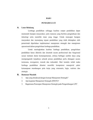 1
BAB I
PENDAHULUAN
A. Latar Belakang
Lembaga pendidikan sehingga kualitas output pendidikan dapat
memenuhi harapan masyarakat, yaitu manusia yang berilmu pengetahuan dan
teknologi serta memiliki iman yang tinggi. Untuk mencapai harapan
masyarakat dan menunjang tujuan pendidikan yang telah ditetapkan oleh
pemerintah diperlukan implementasi manajemen strategik dan manajemen
operasional dalam pengelolaan lembaga pendidikan.
Untuk meningkatkan kualitas lembaga pendidikan, pengelolaan
pendidikan harus dikelola dan disentuh secara professional dan fungsional
sesuai tuntutan dunia kemanajemenan, artinya berbagai sumber daya yang
mempengaruhi terjadinya seluruh proses pendidikan perlu ditangani secara
terencana, terorganisir, terarah dan terkendali. Dari konteks inilah maka
lembaga pendidikan dituntut memiliki kompetensi manajerial yakni
kemampuan membangun pola kerja yang sistematis, logis, realistis dan
strategis.
B. Rumusan Masalah
1. Apa yang dimaksud dengan konsep Manajemen Strategik?
2. Apa kegiatan Manajemen Strategik (SWOT)?
3. Bagaimana Penerapan Manajemen Strategik pada Pengembangan LPI?
 