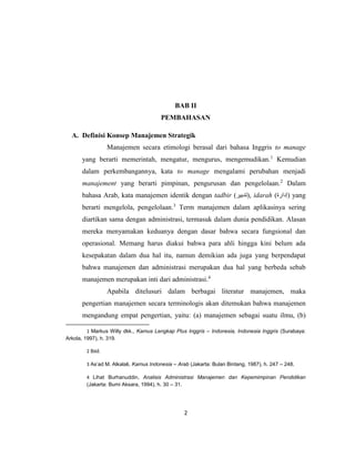 2
BAB II
PEMBAHASAN
A. Definisi Konsep Manajemen Strategik
Manajemen secara etimologi berasal dari bahasa Inggris to manage
yang berarti memerintah, mengatur, mengurus, mengemudikan.1
Kemudian
dalam perkembangannya, kata to manage mengalami perubahan menjadi
manajement yang berarti pimpinan, pengurusan dan pengelolaan.2
Dalam
bahasa Arab, kata manajemen identik dengan tadbir (‫,)تدبير‬ idarah (‫)إدارة‬ yang
berarti mengelola, pengelolaan.3
Term manajemen dalam aplikasinya sering
diartikan sama dengan administrasi, termasuk dalam dunia pendidikan. Alasan
mereka menyamakan keduanya dengan dasar bahwa secara fungsional dan
operasional. Memang harus diakui bahwa para ahli hingga kini belum ada
kesepakatan dalam dua hal itu, namun demikian ada juga yang berpendapat
bahwa manajemen dan administrasi merupakan dua hal yang berbeda sebab
manajemen merupakan inti dari administrasi.4
Apabila ditelusuri dalam berbagai literatur manajemen, maka
pengertian manajemen secara terminologis akan ditemukan bahwa manajemen
mengandung empat pengertian, yaitu: (a) manajemen sebagai suatu ilmu, (b)
1 Markus Willy dkk., Kamus Lengkap Plus Inggris – Indonesia, Indonesia Inggris (Surabaya:
Arkola, 1997), h. 319.
2 Ibid.
3 As’ad M. Alkalali, Kamus Indonesia – Arab (Jakarta: Bulan Bintang, 1987), h. 247 – 248.
4 Lihat Burhanuddin, Analisis Administrasi Manajemen dan Kepemimpinan Pendidikan
(Jakarta: Bumi Aksara, 1994), h. 30 – 31.
 
