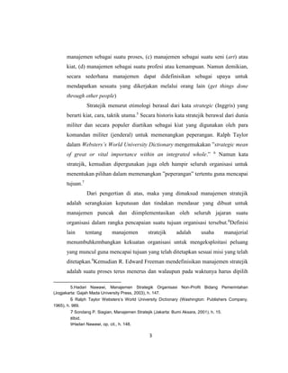 3
manajemen sebagai suatu proses, (c) manajemen sebagai suatu seni (art) atau
kiat, (d) manajemen sebagai suatu profesi atau kemampuan. Namun demikian,
secara sederhana manajemen dapat didefinisikan sebagai upaya untuk
mendapatkan sesuatu yang dikerjakan melalui orang lain (get things done
through other people)
Stratejik menurut etimologi berasal dari kata strategic (Inggris) yang
berarti kiat, cara, taktik utama.5
Secara historis kata stratejik berawal dari dunia
militer dan secara populer diartikan sebagai kiat yang digunakan oleh para
komandan militer (jenderal) untuk memenangkan peperangan. Ralph Taylor
dalam Websters’s World University Dictionary mengemukakan ”strategic mean
of great or vital importance within an integrated whole.” 6
Namun kata
stratejik, kemudian dipergunakan juga oleh hampir seluruh organisasi untuk
menentukan pilihan dalam memenangkan ”peperangan” tertentu guna mencapai
tujuan.7
Dari pengertian di atas, maka yang dimaksud manajemen stratejik
adalah serangkaian keputusan dan tindakan mendasar yang dibuat untuk
manajemen puncak dan diimplementasikan oleh seluruh jajaran suatu
organisasi dalam rangka pencapaian suatu tujuan organisasi tersebut.8
Definisi
lain tentang manajemen stratejik adalah usaha manajerial
menumbuhkembangkan kekuatan organisasi untuk mengeksploitasi peluang
yang muncul guna mencapai tujuan yang telah ditetapkan sesuai misi yang telah
ditetapkan.9
Kemudian R. Edward Freeman mendefinisikan manajemen stratejik
adalah suatu proses terus menerus dan walaupun pada waktunya harus dipilih
5.Hadari Nawawi, Manajemen Strategik Organisasi Non-Profit Bidang Pemerintahan
(Jogjakarta: Gajah Mada University Press, 2003), h. 147.
6 Ralph Taylor Websters’s World University Dictionary (Washington: Publishers Company,
1965), h. 989.
7 Sondang P. Siagian, Manajemen Stratejik (Jakarta: Bumi Aksara, 2001), h. 15.
8Ibid.
9Hadari Nawawi, op. cit., h. 148.
 