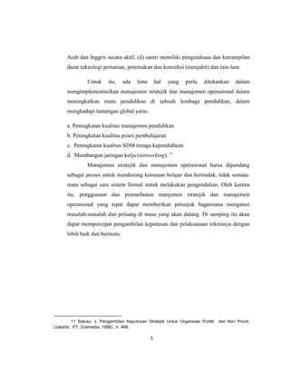 5
Arab dan Inggris secara aktif, (d) santri memiliki pengetahuan dan ketrampilan
dasar teknologi pertanian, peternakan dan konveksi (menjahit) dan lain-lain.
Untuk itu, ada lima hal yang perlu ditekankan dalam
mengimplementasikan manajemen stratejik dan manajemen operasional dalam
meningkatkan mutu pendidikan di sebuah lembaga pendidikan, dalam
menghadapi tantangan global yaitu:
a. Peningkatan kualitas manajemen pendidikan
b. Peningkatan kualitas poses pembelajaran
c. Peningkatan kualitas SDM tenaga kependidikan
d. Membangun jaringan kerja (networking). 11
Manajemen stratejik dan manajemen operasional harus dipandang
sebagai proses untuk mendorong kemauan belajar dan bertindak, tidak semata-
mata sebagai satu sistem formal untuk melakukan pengendalian. Oleh karena
itu, penggunaan dan pemanfaatan manjemen stratejik dan manajemen
operasional yang tepat dapat memberikan petunjuk bagaimana mengatasi
masalah-masalah dan peluang di masa yang akan datang. Di samping itu akan
dapat mempercepat pengambilan keputusan dan pelaksanaan teknisnya dengan
lebih baik dan bermutu.
11 Salusu, J. Pengambilan Keputusan Stratejik Untuk Organisasi Publik dan Non Provit,
(Jakarta : PT. Gramedia, 1996)., h. 498.
 