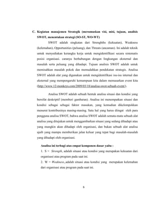 6
C. Kegiatan manajemen Strategik (merumuskan visi, misi, tujuan, analisis
SWOT, menentukan strategi (SO-ST, WO-WT)
SWOT adalah singkatan dari Strenghths (kekuatan), Weakness
(kelemahan), Opportunities (peluang), dan Threats (ancaman). Ini adalah teknik
untuk menyediakan kerangka kerja untuk mengidentifikasi secara sistematis
posisi organisasi. caranya berhubungan dengan lingkungan eksternal dan
masalah serta peluang yang dihadapi. Tujuan analisis SWOT adalah untuk
memisahkan masalah pokok dan memudahkan pendekatan strategis. Analisa
SWOT adalah alat yang digunakan untuk mengidentifikasi isu-isu internal dan
eksternal yang mempengaruhi kemampuan kita dalam memasarkan event kita
(http://www.12-monkeys.com/2009/03/18/analisa-swot-sebuah-event/).
Analisa SWOT adalah sebuah bentuk analisa situasi dan kondisi yang
bersifat deskriptif (memberi gambaran). Analisa ini menempatkan situasi dan
kondisi sebagai sebagai faktor masukan, yang kemudian dikelompokkan
menurut kontribusinya masing-masing. Satu hal yang harus diingat oleh para
pengguna analisa SWOT, bahwa analisa SWOT adalah semata-mata sebuah alat
analisa yang ditujukan untuk menggambarkan situasi yang sedang dihadapi atau
yang mungkin akan dihadapi oleh organisasi, dan bukan sebuah alat analisa
ajaib yang mampu memberikan jalan keluar yang tepat bagi masalah-masalah
yang dihadapi oleh organisasi.
Analisa ini terbagi atas empat komponen dasar yaitu :
1. S = Strength, adalah situasi atau kondisi yang merupakan kekuatan dari
organisasi atau program pada saat ini.
2. W = Weakness,.adalah situasi atau kondisi yang merupakan kelemahan
dari organisasi atau program pada saat ini.
 