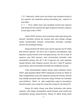 7
3. O = Opportunity, adalah situasi atau kondisi yang merupakan peluang di
luar organisasi dan memberikan peluang berkembang bagi organisasi di
masa depan.
4. T = Threat, adalah situasi yang merupakan ancaman bagi organisasi
yang datang dari luar organisasi dan dapat mengancam eksistensi organisasi
di masa depan (Udin, S. 2007).
Analisa SWOT bertujuan untuk menemukan aspek-aspek penting dari
kekuatan, kelemahan, peluang dan ancaman pada suatu lembaga sehingga
mampu memaksimalkan kekuatan, meminimalkan kelemahan, mereduksi
ancaman, dan membangun peluang.
Dengan demikian SW dilihat secara internal organisasi dan OT dilihat
pada ekternal organisasi. Jika ada O, dan S organisasi memungkinkan, maka
digunakan segenap kekuatan untuk menangkap peluang. Jika ada O, tetapi W
organisasi yang lebih menonjol, maka meminimalkan kelemahan untuk
memanfaatkan peluang. Jika ada T dan S organisasi ada, maka digunakan
segenap kekuatan untuk mengatasi ancaman. Jika ada T, tetapi W organisasi
yang menonjol, maka meminimalkan kelemahan dan menghindari ancaman.
Untuk mensistematikan langkah strategis dalam melakukan analisis
SWOT, dapat digunakan Matrik SWOT sebagaimana di bawah ini. Matrik ini
dapat menggambarkan secara jelas bagaimana peluang dan ancaman eksternal
yang dihadapi perusahaan dapat disesuaikan dengan kekuatan dan kelemahan
yang dimilikinya. Matrik ini dapat menghasilkan empat set kemungkinan
alternatif strategis, yaitu: strategi SO, strategi W0, strategi ST, dan strategi WT.
Strategi SO adalah strategi yang dibuat berdasarkan jalan pikiran
organisasi, yakni dengan memanfaatkan seluruh kekuatan untuk merebut dan
memanfaatkan peluang sebesar-besarnya. Strategi ST adalah strategi dalam
 