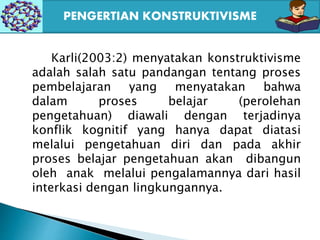 Karli(2003:2) menyatakan konstruktivisme
adalah salah satu pandangan tentang proses
pembelajaran yang menyatakan bahwa
dalam proses belajar (perolehan
pengetahuan) diawali dengan terjadinya
konflik kognitif yang hanya dapat diatasi
melalui pengetahuan diri dan pada akhir
proses belajar pengetahuan akan dibangun
oleh anak melalui pengalamannya dari hasil
interkasi dengan lingkungannya.
PENGERTIAN KONSTRUKTIVISME
 