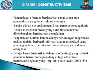  Pengetahuan dibangun berdasarkan pengalaman atau
pengetahuan yang telah ada sebelumnya.
 Belajar adalah merupakan penafsiran personal tentang dunia
 Belajar merupakan proses yang aktif dimana makna
dikembangkan berdasarkan pengalaman
 Pengetahuan tumbuh karena adanya perundingan (negosiasi)
makna melalui berbagai informasi atau menyepakati suatu
pandangan dalam berinteraksi atau bekerja sama dengan
orang lain
 Belajar harus disituasikan dalam latar (setting) yang realistik,
penilaian harus terintegrasi dengan tugas dan bukan
merupakan kegiatan yang terpisah. (Yuleilawati, 2004 :54).
CIRI-CIRI KONSTRUKTIVISME
 