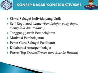  Siswa Sebagai Individu yang Unik
 Self Regulated Leaner(Pembelajar yang dapat
mengelola diri sendiri )
 Tanggung jawab Pembelajaran
 Motivasi Pembelajaran
 Peran Guru Sebagai Fasilitator
 Kolaborasi Antarpembelajar
 Proses Top-Down(Proses dari Atas ke Bawah)
KONSEP DASAR KONSTRUKTIVISME
 