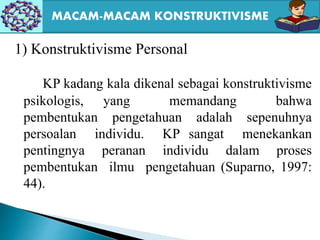 1) Konstruktivisme Personal
KP kadang kala dikenal sebagai konstruktivisme
psikologis, yang memandang bahwa
pembentukan pengetahuan adalah sepenuhnya
persoalan individu. KP sangat menekankan
pentingnya peranan individu dalam proses
pembentukan ilmu pengetahuan (Suparno, 1997:
44).
MACAM-MACAM KONSTRUKTIVISME
 