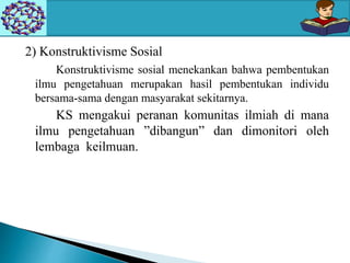 2) Konstruktivisme Sosial
Konstruktivisme sosial menekankan bahwa pembentukan
ilmu pengetahuan merupakan hasil pembentukan individu
bersama-sama dengan masyarakat sekitarnya.
KS mengakui peranan komunitas ilmiah di mana
ilmu pengetahuan ”dibangun” dan dimonitori oleh
lembaga keilmuan.
 