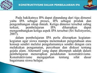 Pada hakikatnya IPA dapat dipandang dari tiga dimensi
yaitu IPA sebagai proses, IPA sebagai produk dan
pengembangan sikap ilmiah. Ketiga dimensi tersebut saling
terkait, pembelajaran IPA diharapkan dapat
mengembangkan ketiga aspek IPA tersebut (Sri Sulistyorini,
2007).
dalam pembelajaran IPA perlu diterapkan kegiatan-
kegiatan agar siswa mampu menemukan pengetahuan atau
konsep sendiri melalui pengalamannya sendiri dengan cara
melakukan pengamatan, percobaan dan diskusi tentang
gejala alam. Alternatif yang dapat ditempuh adalah dalam
pembelajaran menerapkan pendekatan konstruktivisme.
Konstruktivisme mengajarkan tentang sifat dasar
bagaimana siswa belajar.
KONSTRUKTIVISME DALAM PEMBELAJARAN IPA
 