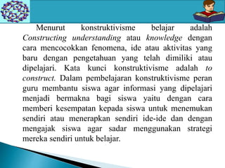 Menurut konstruktivisme belajar adalah
Constructing understanding atau knowledge dengan
cara mencocokkan fenomena, ide atau aktivitas yang
baru dengan pengetahuan yang telah dimiliki atau
dipelajari. Kata kunci konstruktivisme adalah to
construct. Dalam pembelajaran konstruktivisme peran
guru membantu siswa agar informasi yang dipelajari
menjadi bermakna bagi siswa yaitu dengan cara
memberi kesempatan kepada siswa untuk menemukan
sendiri atau menerapkan sendiri ide-ide dan dengan
mengajak siswa agar sadar menggunakan strategi
mereka sendiri untuk belajar.
 
