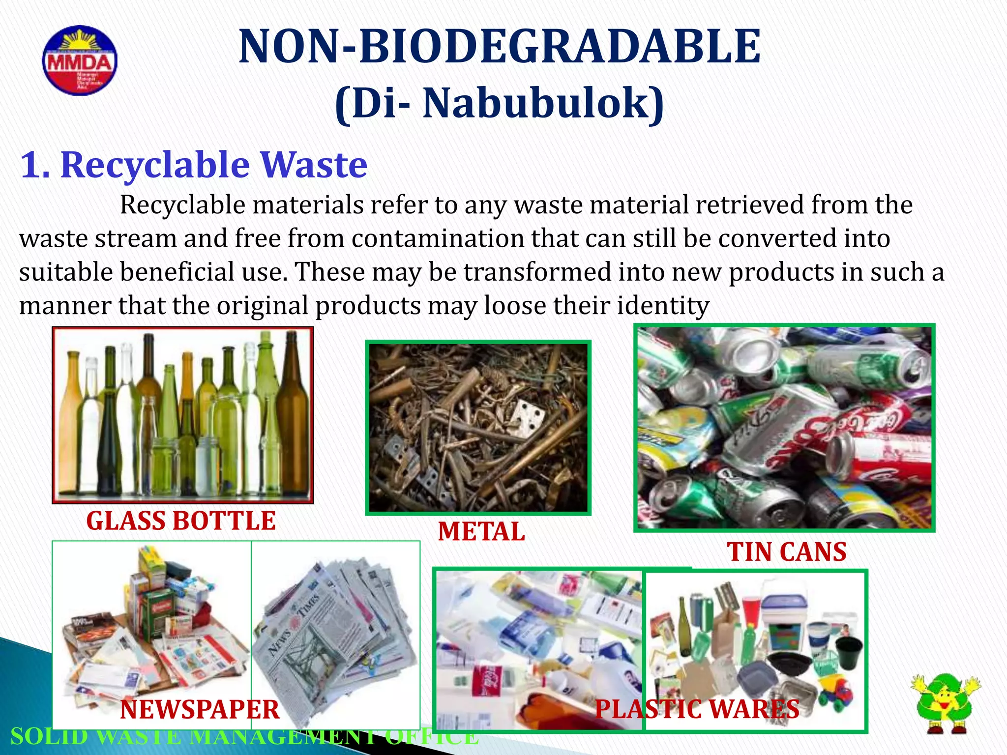 SOLID WASTE MANAGEMENT OFFICE
NON-BIODEGRADABLE
(Di- Nabubulok)
1. Recyclable Waste
Recyclable materials refer to any waste material retrieved from the
waste stream and free from contamination that can still be converted into
suitable beneficial use. These may be transformed into new products in such a
manner that the original products may loose their identity
GLASS BOTTLE METAL
NEWSPAPER
TIN CANS
PLASTIC WARES
 