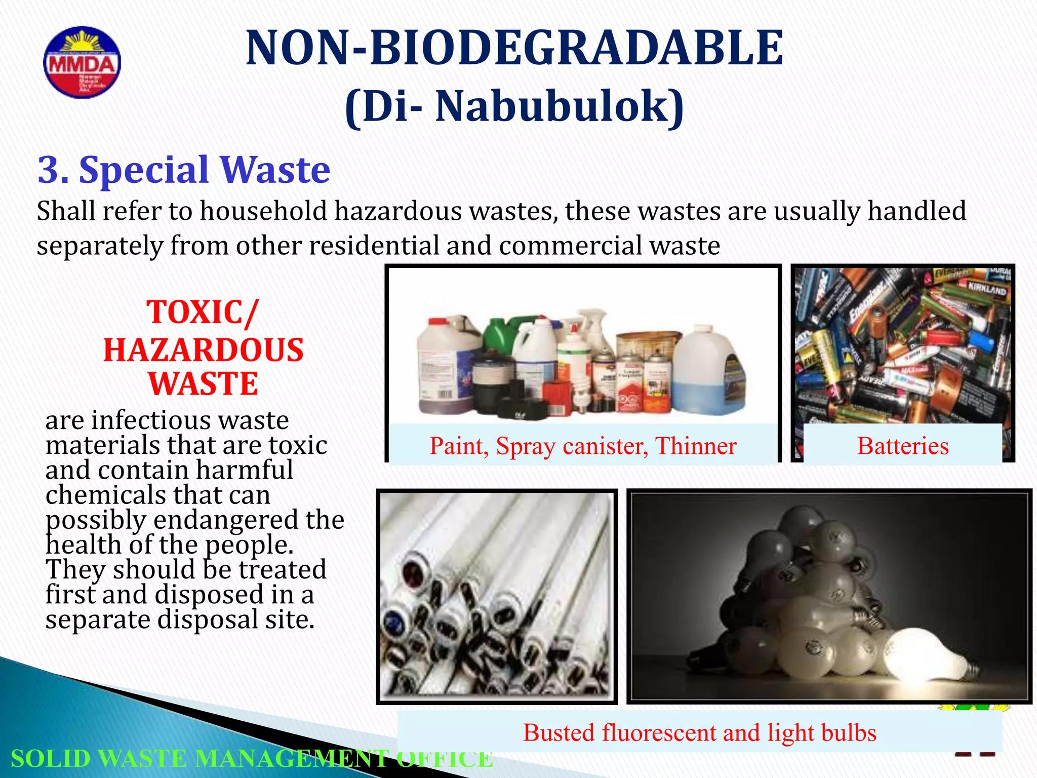 SOLID WASTE MANAGEMENT OFFICE
Paint, Spray canister, Thinner
Busted fluorescent and light bulbs
NON-BIODEGRADABLE
(Di- Nabubulok)
TOXIC/
HAZARDOUS
WASTE
are infectious waste
materials that are toxic
and contain harmful
chemicals that can
possibly endangered the
health of the people.
They should be treated
first and disposed in a
separate disposal site.
3. Special Waste
Shall refer to household hazardous wastes, these wastes are usually handled
separately from other residential and commercial waste
Batteries
 