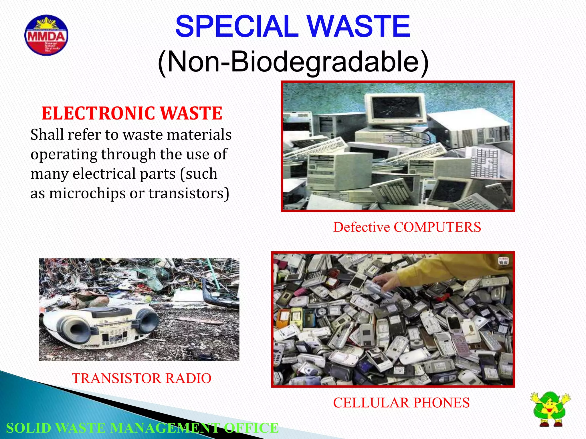 SOLID WASTE MANAGEMENT OFFICE
Defective COMPUTERS
CELLULAR PHONES
ELECTRONIC WASTE
Shall refer to waste materials
operating through the use of
many electrical parts (such
as microchips or transistors)
SPECIAL WASTE
(Non-Biodegradable)
TRANSISTOR RADIO
 