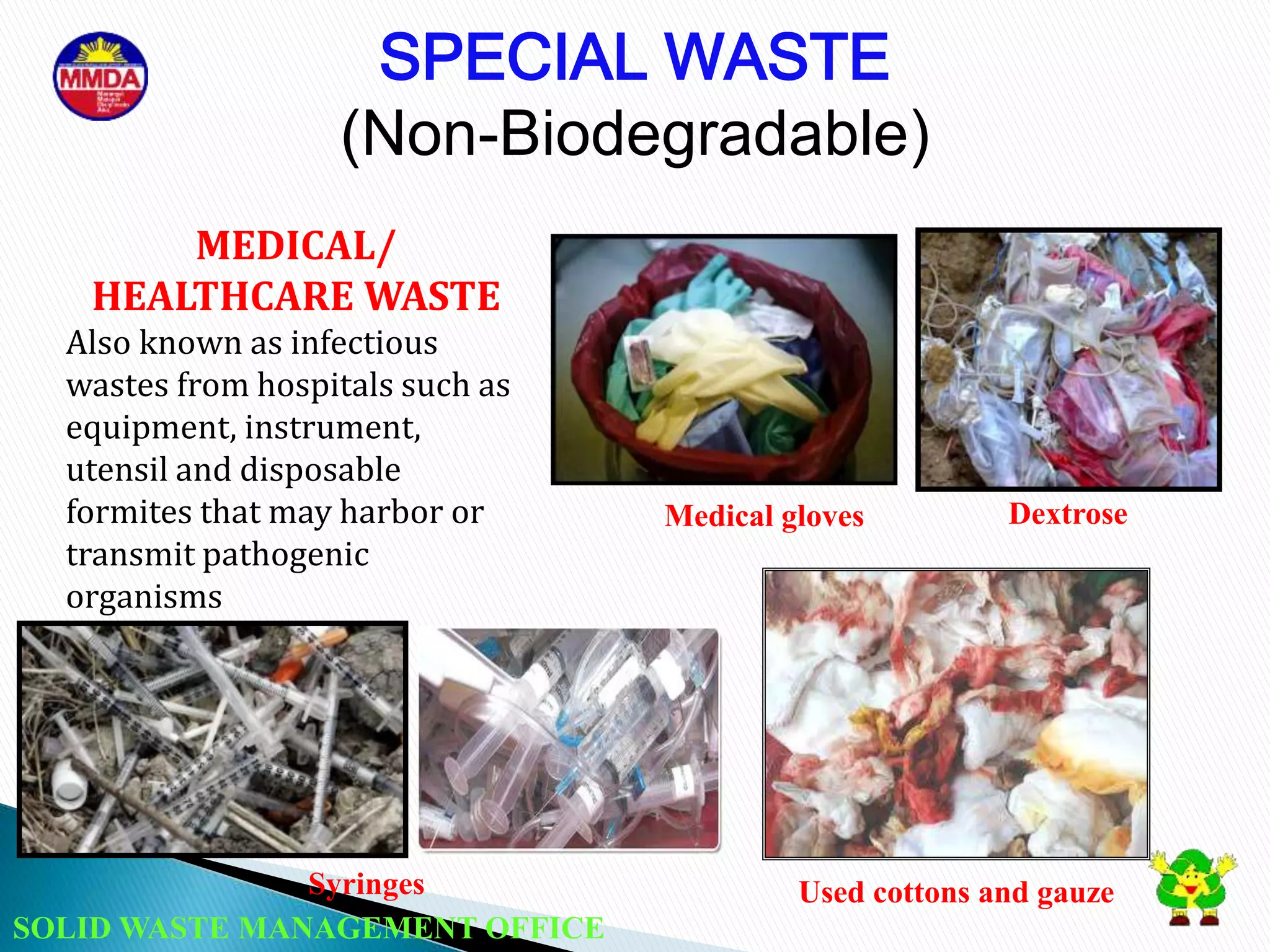 SOLID WASTE MANAGEMENT OFFICE
SPECIAL WASTE
(Non-Biodegradable)
MEDICAL/
HEALTHCARE WASTE
Also known as infectious
wastes from hospitals such as
equipment, instrument,
utensil and disposable
formites that may harbor or
transmit pathogenic
organisms
Syringes
Dextrose
Used cottons and gauze
Medical gloves
 