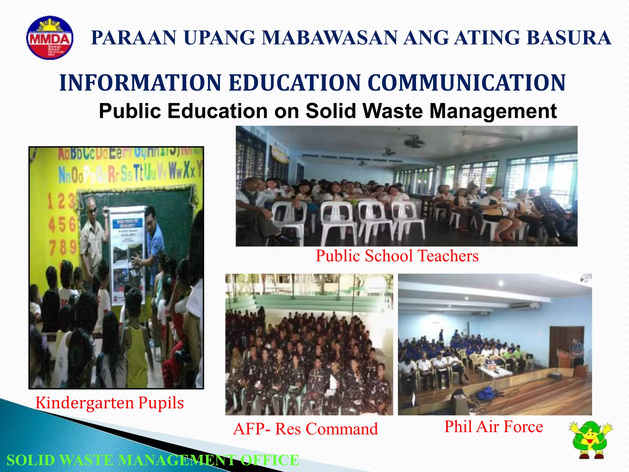 SOLID WASTE MANAGEMENT OFFICE
INFORMATION EDUCATION COMMUNICATION
PARAAN UPANG MABAWASAN ANG ATING BASURA
Public Education on Solid Waste Management
Kindergarten Pupils
Public School Teachers
AFP- Res Command Phil Air Force
 