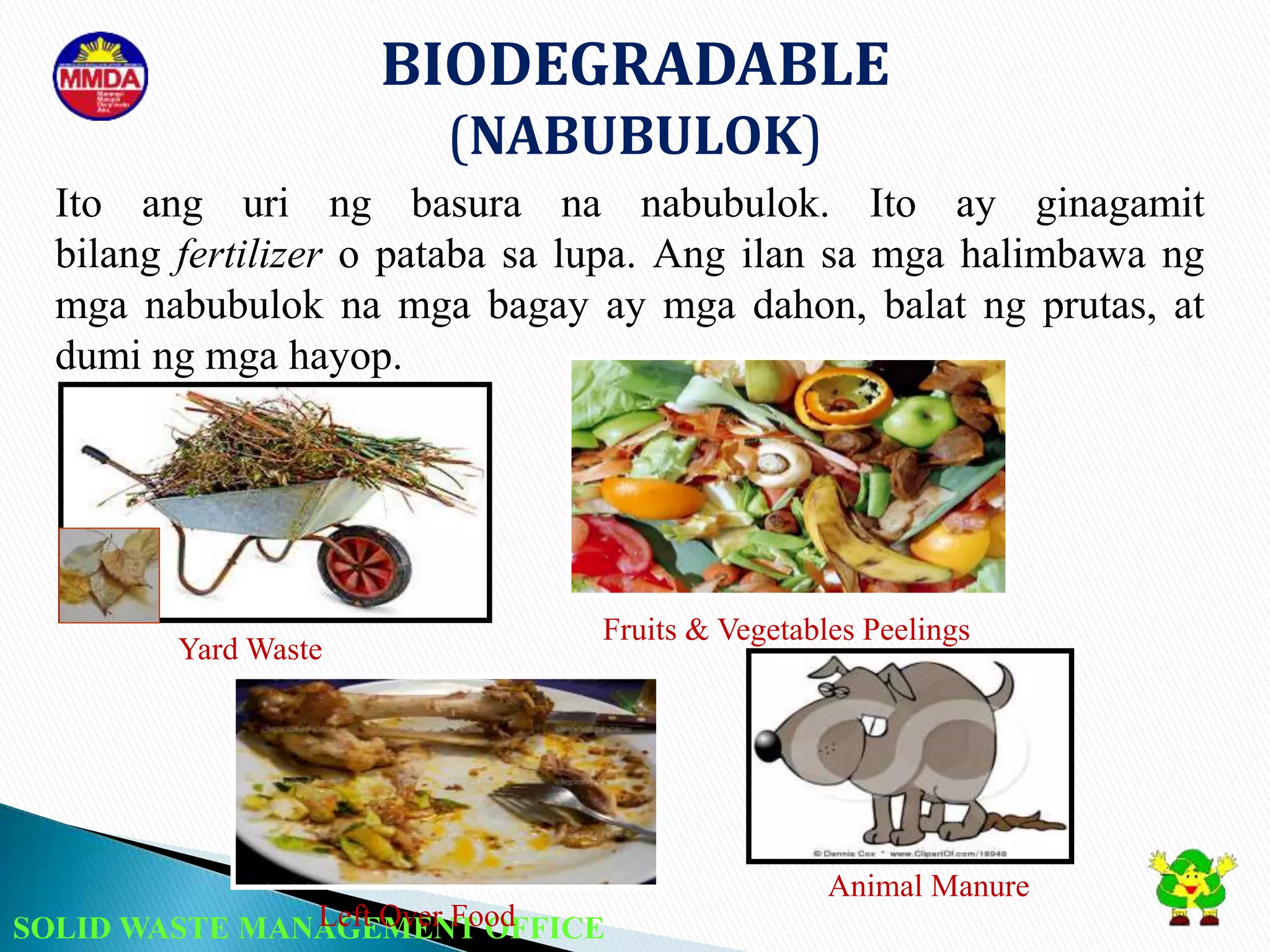 SOLID WASTE MANAGEMENT OFFICE
BIODEGRADABLE
(NABUBULOK)
Yard Waste
Fruits & Vegetables Peelings
Left Over Food
Animal Manure
Ito ang uri ng basura na nabubulok. Ito ay ginagamit
bilang fertilizer o pataba sa lupa. Ang ilan sa mga halimbawa ng
mga nabubulok na mga bagay ay mga dahon, balat ng prutas, at
dumi ng mga hayop.
 