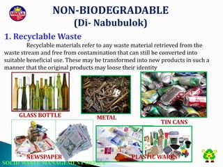 SOLID WASTE MANAGEMENT OFFICE
NON-BIODEGRADABLE
(Di- Nabubulok)
1. Recyclable Waste
Recyclable materials refer to any waste material retrieved from the
waste stream and free from contamination that can still be converted into
suitable beneficial use. These may be transformed into new products in such a
manner that the original products may loose their identity
GLASS BOTTLE METAL
NEWSPAPER
TIN CANS
PLASTIC WARES
 